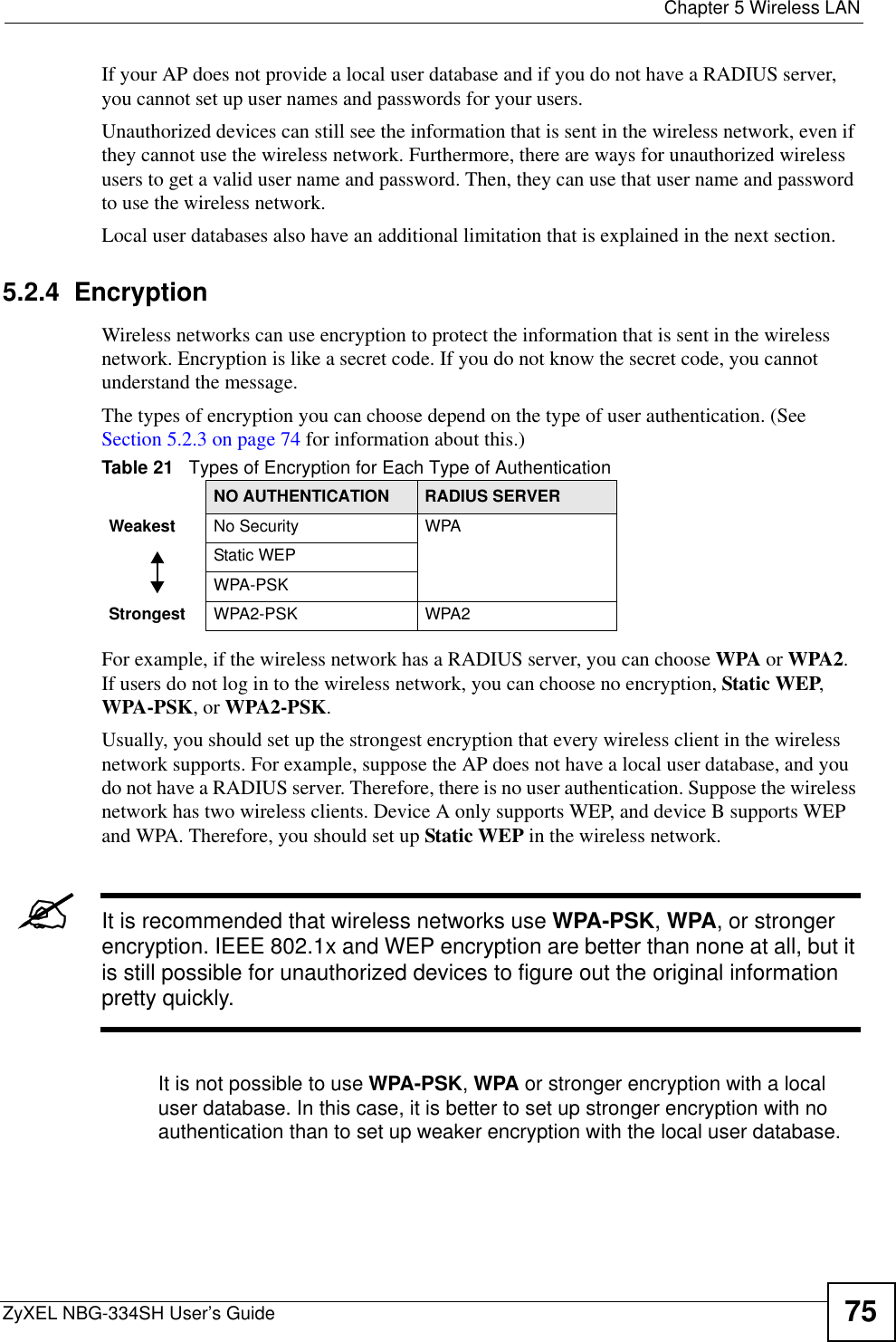  Chapter 5 Wireless LANZyXEL NBG-334SH User’s Guide 75If your AP does not provide a local user database and if you do not have a RADIUS server, you cannot set up user names and passwords for your users.Unauthorized devices can still see the information that is sent in the wireless network, even if they cannot use the wireless network. Furthermore, there are ways for unauthorized wireless users to get a valid user name and password. Then, they can use that user name and password to use the wireless network.Local user databases also have an additional limitation that is explained in the next section.5.2.4  EncryptionWireless networks can use encryption to protect the information that is sent in the wireless network. Encryption is like a secret code. If you do not know the secret code, you cannot understand the message.The types of encryption you can choose depend on the type of user authentication. (See Section 5.2.3 on page 74 for information about this.)For example, if the wireless network has a RADIUS server, you can choose WPA or WPA2.If users do not log in to the wireless network, you can choose no encryption, Static WEP,WPA-PSK, or WPA2-PSK.Usually, you should set up the strongest encryption that every wireless client in the wireless network supports. For example, suppose the AP does not have a local user database, and you do not have a RADIUS server. Therefore, there is no user authentication. Suppose the wireless network has two wireless clients. Device A only supports WEP, and device B supports WEP and WPA. Therefore, you should set up Static WEP in the wireless network.&quot;It is recommended that wireless networks use WPA-PSK,WPA, or stronger encryption. IEEE 802.1x and WEP encryption are better than none at all, but it is still possible for unauthorized devices to figure out the original information pretty quickly.It is not possible to use WPA-PSK,WPA or stronger encryption with a local user database. In this case, it is better to set up stronger encryption with no authentication than to set up weaker encryption with the local user database.Table 21   Types of Encryption for Each Type of AuthenticationNO AUTHENTICATION RADIUS SERVERWeakest No Security WPAStatic WEPWPA-PSKStrongest WPA2-PSK WPA2