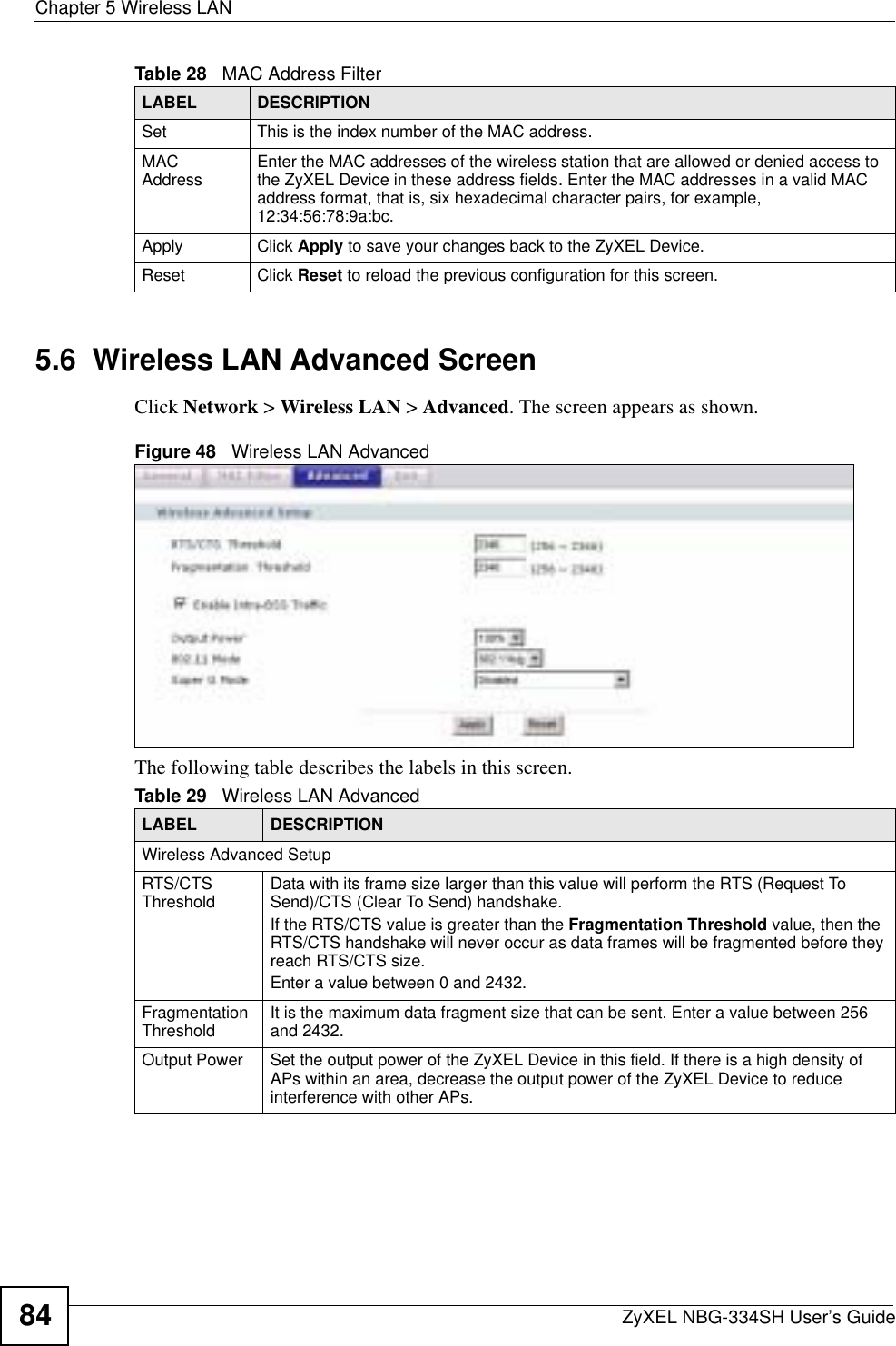 Chapter 5 Wireless LANZyXEL NBG-334SH User’s Guide845.6  Wireless LAN Advanced ScreenClick Network &gt; Wireless LAN &gt; Advanced. The screen appears as shown.Figure 48   Wireless LAN AdvancedThe following table describes the labels in this screen. Set This is the index number of the MAC address.MAC Address Enter the MAC addresses of the wireless station that are allowed or denied access to the ZyXEL Device in these address fields. Enter the MAC addresses in a valid MAC address format, that is, six hexadecimal character pairs, for example, 12:34:56:78:9a:bc.Apply Click Apply to save your changes back to the ZyXEL Device.Reset Click Reset to reload the previous configuration for this screen.Table 28   MAC Address FilterLABEL DESCRIPTIONTable 29   Wireless LAN AdvancedLABEL DESCRIPTIONWireless Advanced SetupRTS/CTS Threshold Data with its frame size larger than this value will perform the RTS (Request To Send)/CTS (Clear To Send) handshake. If the RTS/CTS value is greater than the Fragmentation Threshold value, then the RTS/CTS handshake will never occur as data frames will be fragmented before they reach RTS/CTS size.Enter a value between 0 and 2432. Fragmentation Threshold It is the maximum data fragment size that can be sent. Enter a value between 256 and 2432. Output Power  Set the output power of the ZyXEL Device in this field. If there is a high density of APs within an area, decrease the output power of the ZyXEL Device to reduce interference with other APs.