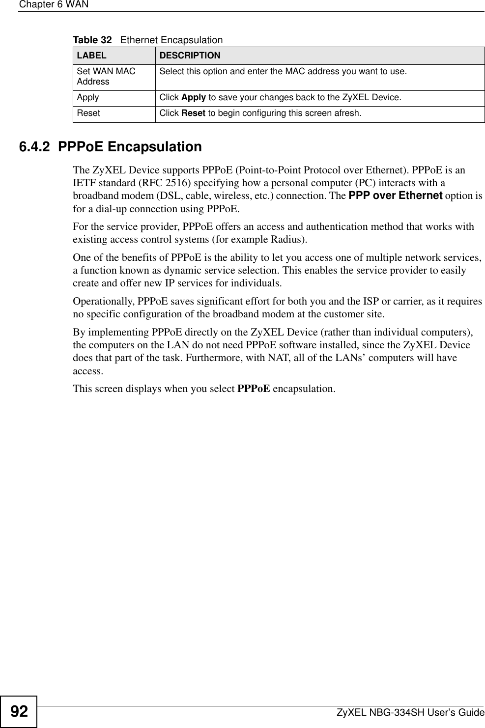 Chapter 6 WANZyXEL NBG-334SH User’s Guide926.4.2  PPPoE EncapsulationThe ZyXEL Device supports PPPoE (Point-to-Point Protocol over Ethernet). PPPoE is an IETF standard (RFC 2516) specifying how a personal computer (PC) interacts with a broadband modem (DSL, cable, wireless, etc.) connection. The PPP over Ethernet option is for a dial-up connection using PPPoE.For the service provider, PPPoE offers an access and authentication method that works with existing access control systems (for example Radius).One of the benefits of PPPoE is the ability to let you access one of multiple network services, a function known as dynamic service selection. This enables the service provider to easily create and offer new IP services for individuals.Operationally, PPPoE saves significant effort for both you and the ISP or carrier, as it requires no specific configuration of the broadband modem at the customer site.By implementing PPPoE directly on the ZyXEL Device (rather than individual computers), the computers on the LAN do not need PPPoE software installed, since the ZyXEL Device does that part of the task. Furthermore, with NAT, all of the LANs’ computers will have access.This screen displays when you select PPPoE encapsulation.Set WAN MAC Address Select this option and enter the MAC address you want to use.Apply Click Apply to save your changes back to the ZyXEL Device.Reset Click Reset to begin configuring this screen afresh.Table 32   Ethernet EncapsulationLABEL DESCRIPTION