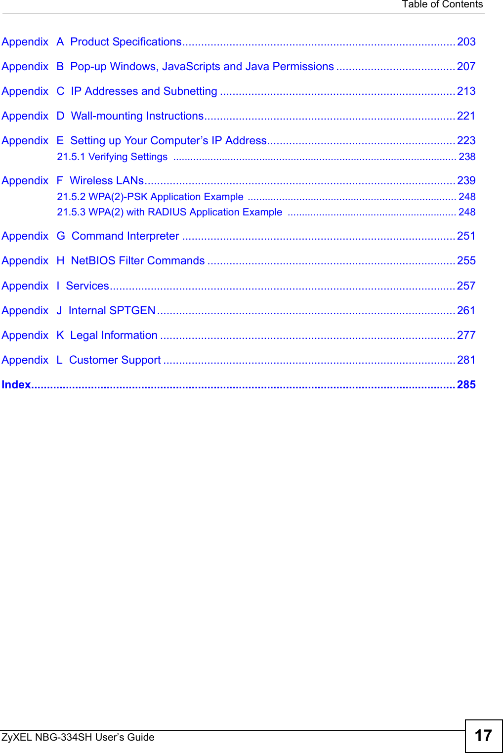   Table of ContentsZyXEL NBG-334SH User’s Guide 17Appendix   A  Product Specifications....................................................................................... 203Appendix   B  Pop-up Windows, JavaScripts and Java Permissions ...................................... 207Appendix   C  IP Addresses and Subnetting ........................................................................... 213Appendix   D  Wall-mounting Instructions................................................................................ 221Appendix   E  Setting up Your Computer’s IP Address............................................................22321.5.1 Verifying Settings  ................................................................................................... 238Appendix   F  Wireless LANs................................................................................................... 23921.5.2 WPA(2)-PSK Application Example ......................................................................... 24821.5.3 WPA(2) with RADIUS Application Example  ........................................................... 248Appendix   G  Command Interpreter .......................................................................................251Appendix   H  NetBIOS Filter Commands ............................................................................... 255Appendix   I  Services..............................................................................................................257Appendix   J  Internal SPTGEN............................................................................................... 261Appendix   K  Legal Information .............................................................................................. 277Appendix   L  Customer Support ............................................................................................. 281Index....................................................................................................................................... 285