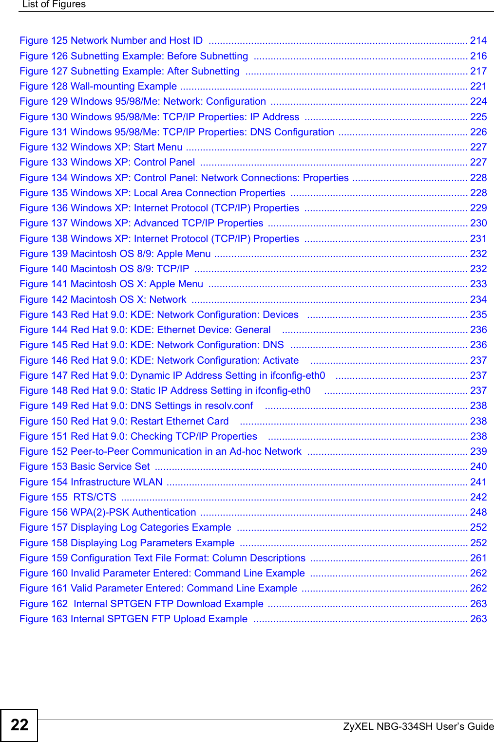 List of FiguresZyXEL NBG-334SH User’s Guide22Figure 125 Network Number and Host ID  ............................................................................................ 214Figure 126 Subnetting Example: Before Subnetting  ............................................................................ 216Figure 127 Subnetting Example: After Subnetting  ............................................................................... 217Figure 128 Wall-mounting Example ...................................................................................................... 221Figure 129 WIndows 95/98/Me: Network: Configuration  ...................................................................... 224Figure 130 Windows 95/98/Me: TCP/IP Properties: IP Address  .......................................................... 225Figure 131 Windows 95/98/Me: TCP/IP Properties: DNS Configuration .............................................. 226Figure 132 Windows XP: Start Menu .................................................................................................... 227Figure 133 Windows XP: Control Panel  ............................................................................................... 227Figure 134 Windows XP: Control Panel: Network Connections: Properties ......................................... 228Figure 135 Windows XP: Local Area Connection Properties ............................................................... 228Figure 136 Windows XP: Internet Protocol (TCP/IP) Properties  .......................................................... 229Figure 137 Windows XP: Advanced TCP/IP Properties  ....................................................................... 230Figure 138 Windows XP: Internet Protocol (TCP/IP) Properties  .......................................................... 231Figure 139 Macintosh OS 8/9: Apple Menu .......................................................................................... 232Figure 140 Macintosh OS 8/9: TCP/IP  ................................................................................................. 232Figure 141 Macintosh OS X: Apple Menu  ............................................................................................ 233Figure 142 Macintosh OS X: Network  .................................................................................................. 234Figure 143 Red Hat 9.0: KDE: Network Configuration: Devices   ......................................................... 235Figure 144 Red Hat 9.0: KDE: Ethernet Device: General    .................................................................. 236Figure 145 Red Hat 9.0: KDE: Network Configuration: DNS  ............................................................... 236Figure 146 Red Hat 9.0: KDE: Network Configuration: Activate    ........................................................ 237Figure 147 Red Hat 9.0: Dynamic IP Address Setting in ifconfig-eth0    ............................................... 237Figure 148 Red Hat 9.0: Static IP Address Setting in ifconfig-eth0     ................................................... 237Figure 149 Red Hat 9.0: DNS Settings in resolv.conf    ........................................................................ 238Figure 150 Red Hat 9.0: Restart Ethernet Card   ................................................................................. 238Figure 151 Red Hat 9.0: Checking TCP/IP Properties    ....................................................................... 238Figure 152 Peer-to-Peer Communication in an Ad-hoc Network  ......................................................... 239Figure 153 Basic Service Set  ............................................................................................................... 240Figure 154 Infrastructure WLAN ........................................................................................................... 241Figure 155  RTS/CTS  ........................................................................................................................... 242Figure 156 WPA(2)-PSK Authentication ............................................................................................... 248Figure 157 Displaying Log Categories Example  .................................................................................. 252Figure 158 Displaying Log Parameters Example  ................................................................................. 252Figure 159 Configuration Text File Format: Column Descriptions  ........................................................ 261Figure 160 Invalid Parameter Entered: Command Line Example  ........................................................ 262Figure 161 Valid Parameter Entered: Command Line Example  ........................................................... 262Figure 162  Internal SPTGEN FTP Download Example  ....................................................................... 263Figure 163 Internal SPTGEN FTP Upload Example  ............................................................................ 263