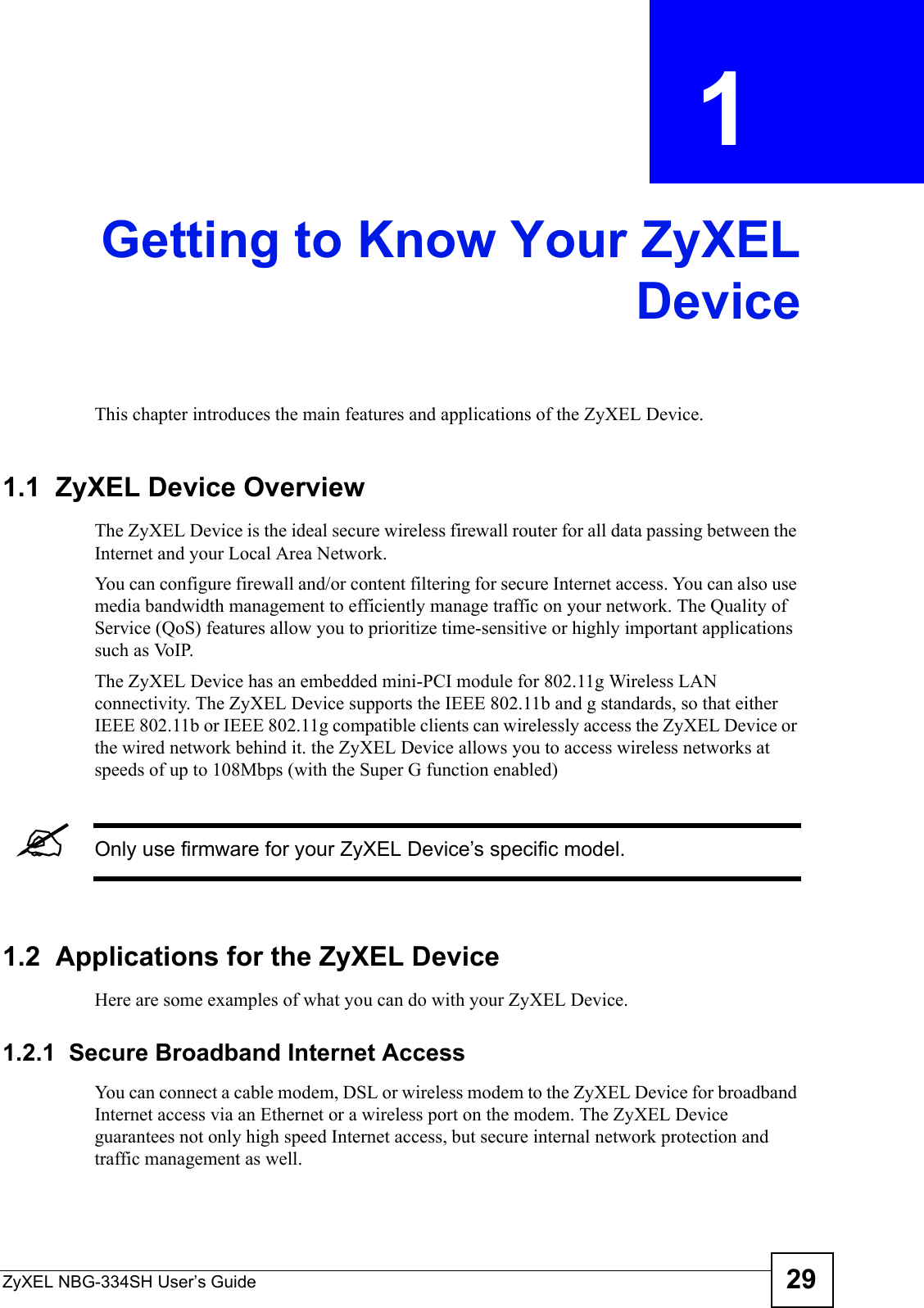 ZyXEL NBG-334SH User’s Guide 29CHAPTER  1 Getting to Know Your ZyXELDeviceThis chapter introduces the main features and applications of the ZyXEL Device.1.1  ZyXEL Device OverviewThe ZyXEL Device is the ideal secure wireless firewall router for all data passing between the Internet and your Local Area Network.You can configure firewall and/or content filtering for secure Internet access. You can also use media bandwidth management to efficiently manage traffic on your network. The Quality of Service (QoS) features allow you to prioritize time-sensitive or highly important applications such as VoIP.The ZyXEL Device has an embedded mini-PCI module for 802.11g Wireless LAN connectivity. The ZyXEL Device supports the IEEE 802.11b and g standards, so that either IEEE 802.11b or IEEE 802.11g compatible clients can wirelessly access the ZyXEL Device or the wired network behind it. the ZyXEL Device allows you to access wireless networks at speeds of up to 108Mbps (with the Super G function enabled) &quot;Only use firmware for your ZyXEL Device’s specific model.1.2  Applications for the ZyXEL Device Here are some examples of what you can do with your ZyXEL Device. 1.2.1  Secure Broadband Internet Access You can connect a cable modem, DSL or wireless modem to the ZyXEL Device for broadband Internet access via an Ethernet or a wireless port on the modem. The ZyXEL Device guarantees not only high speed Internet access, but secure internal network protection and traffic management as well. 