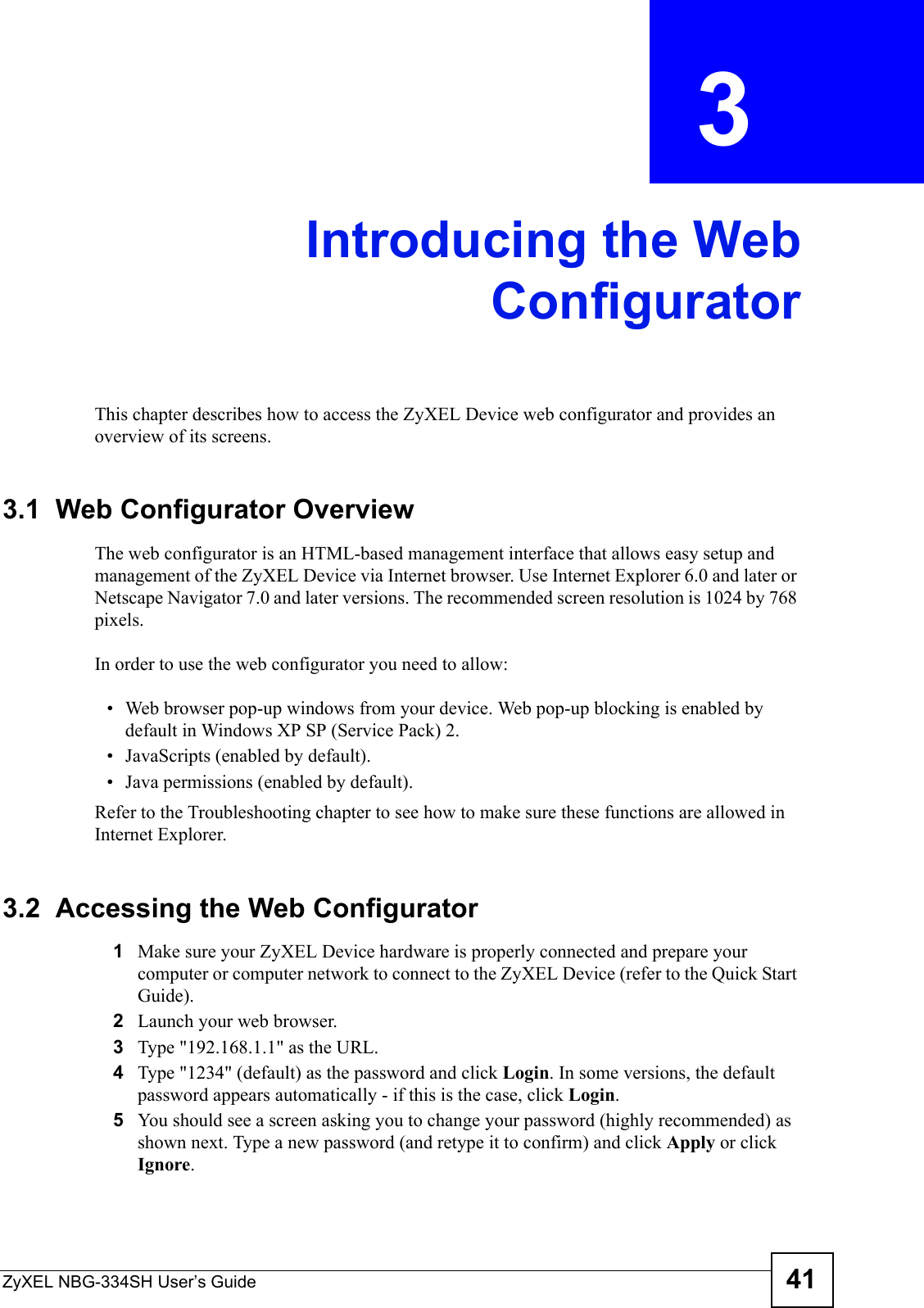 ZyXEL NBG-334SH User’s Guide 41CHAPTER  3 Introducing the WebConfiguratorThis chapter describes how to access the ZyXEL Device web configurator and provides an overview of its screens.3.1  Web Configurator OverviewThe web configurator is an HTML-based management interface that allows easy setup and management of the ZyXEL Device via Internet browser. Use Internet Explorer 6.0 and later or Netscape Navigator 7.0 and later versions. The recommended screen resolution is 1024 by 768 pixels.In order to use the web configurator you need to allow:• Web browser pop-up windows from your device. Web pop-up blocking is enabled by default in Windows XP SP (Service Pack) 2.• JavaScripts (enabled by default).• Java permissions (enabled by default).Refer to the Troubleshooting chapter to see how to make sure these functions are allowed in Internet Explorer.3.2  Accessing the Web Configurator1Make sure your ZyXEL Device hardware is properly connected and prepare your computer or computer network to connect to the ZyXEL Device (refer to the Quick Start Guide).2Launch your web browser.3Type &quot;192.168.1.1&quot; as the URL.4Type &quot;1234&quot; (default) as the password and click Login. In some versions, the default password appears automatically - if this is the case, click Login.5You should see a screen asking you to change your password (highly recommended) as shown next. Type a new password (and retype it to confirm) and click Apply or click Ignore.
