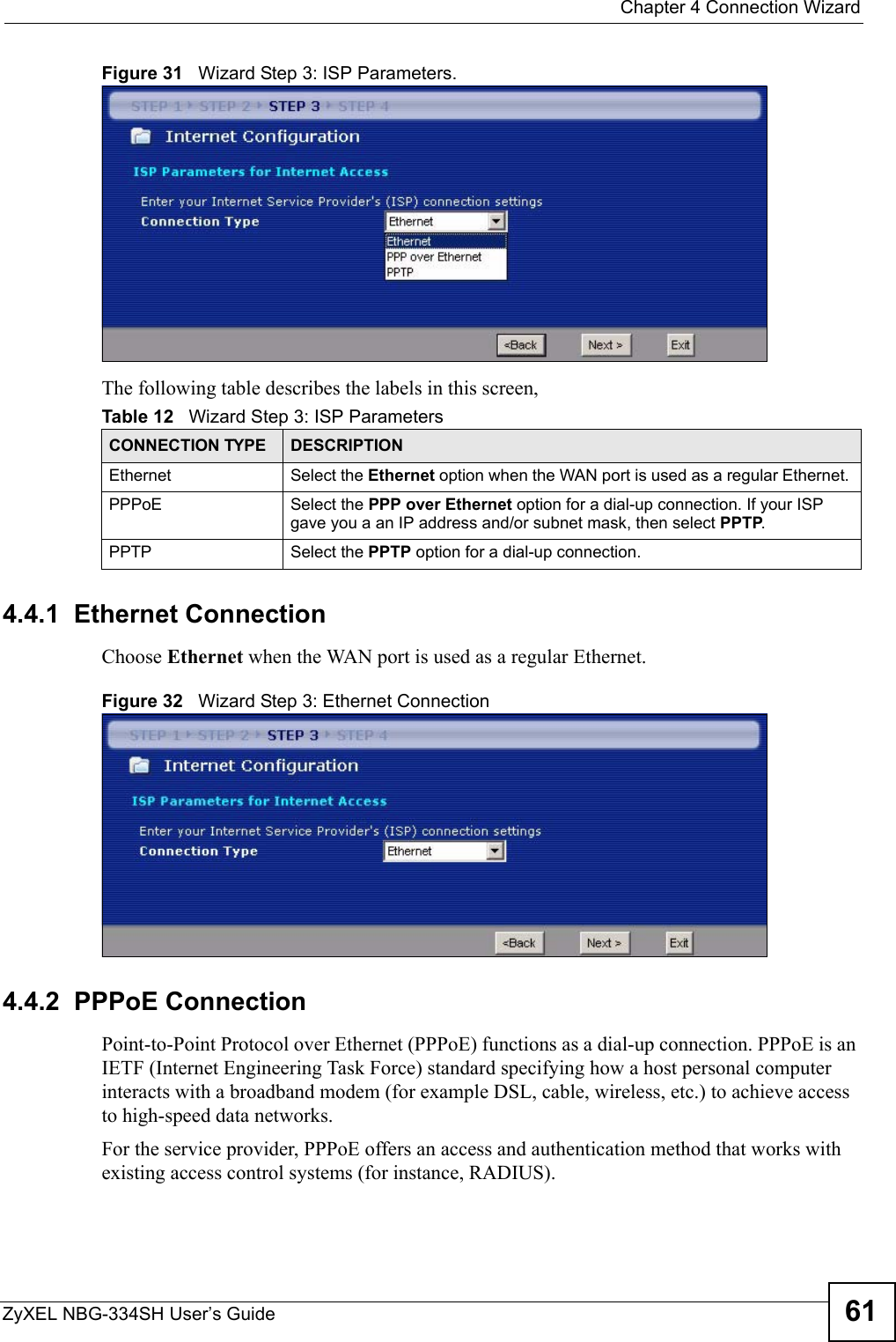  Chapter 4 Connection WizardZyXEL NBG-334SH User’s Guide 61Figure 31   Wizard Step 3: ISP Parameters.The following table describes the labels in this screen,4.4.1  Ethernet ConnectionChoose Ethernet when the WAN port is used as a regular Ethernet.Figure 32   Wizard Step 3: Ethernet Connection4.4.2  PPPoE ConnectionPoint-to-Point Protocol over Ethernet (PPPoE) functions as a dial-up connection. PPPoE is an IETF (Internet Engineering Task Force) standard specifying how a host personal computer interacts with a broadband modem (for example DSL, cable, wireless, etc.) to achieve access to high-speed data networks.For the service provider, PPPoE offers an access and authentication method that works with existing access control systems (for instance, RADIUS). Table 12   Wizard Step 3: ISP ParametersCONNECTION TYPE DESCRIPTIONEthernet Select the Ethernet option when the WAN port is used as a regular Ethernet. PPPoE Select the PPP over Ethernet option for a dial-up connection. If your ISP gave you a an IP address and/or subnet mask, then select PPTP.PPTP Select the PPTP option for a dial-up connection.