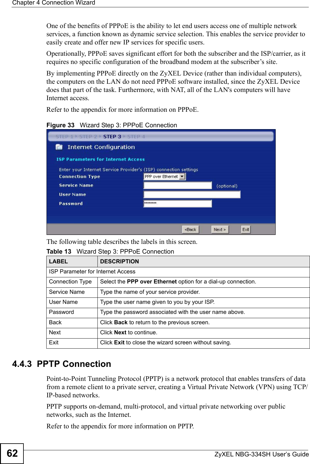 Chapter 4 Connection WizardZyXEL NBG-334SH User’s Guide62One of the benefits of PPPoE is the ability to let end users access one of multiple network services, a function known as dynamic service selection. This enables the service provider to easily create and offer new IP services for specific users.Operationally, PPPoE saves significant effort for both the subscriber and the ISP/carrier, as it requires no specific configuration of the broadband modem at the subscriber’s site.By implementing PPPoE directly on the ZyXEL Device (rather than individual computers), the computers on the LAN do not need PPPoE software installed, since the ZyXEL Device does that part of the task. Furthermore, with NAT, all of the LAN&apos;s computers will have Internet access.Refer to the appendix for more information on PPPoE.Figure 33   Wizard Step 3: PPPoE ConnectionThe following table describes the labels in this screen.4.4.3  PPTP ConnectionPoint-to-Point Tunneling Protocol (PPTP) is a network protocol that enables transfers of data from a remote client to a private server, creating a Virtual Private Network (VPN) using TCP/IP-based networks.PPTP supports on-demand, multi-protocol, and virtual private networking over public networks, such as the Internet.Refer to the appendix for more information on PPTP.Table 13   Wizard Step 3: PPPoE ConnectionLABEL DESCRIPTIONISP Parameter for Internet AccessConnection Type Select the PPP over Ethernet option for a dial-up connection.Service Name  Type the name of your service provider.User Name Type the user name given to you by your ISP. Password  Type the password associated with the user name above.Back Click Back to return to the previous screen. Next Click Next to continue. Exit Click Exit to close the wizard screen without saving.