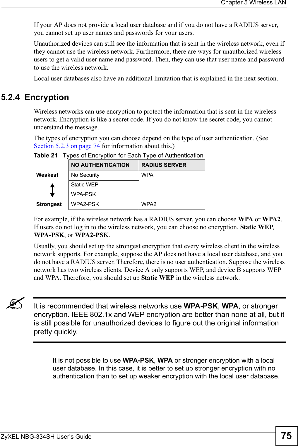  Chapter 5 Wireless LANZyXEL NBG-334SH User’s Guide 75If your AP does not provide a local user database and if you do not have a RADIUS server, you cannot set up user names and passwords for your users.Unauthorized devices can still see the information that is sent in the wireless network, even if they cannot use the wireless network. Furthermore, there are ways for unauthorized wireless users to get a valid user name and password. Then, they can use that user name and password to use the wireless network.Local user databases also have an additional limitation that is explained in the next section.5.2.4  EncryptionWireless networks can use encryption to protect the information that is sent in the wireless network. Encryption is like a secret code. If you do not know the secret code, you cannot understand the message.The types of encryption you can choose depend on the type of user authentication. (See Section 5.2.3 on page 74 for information about this.)For example, if the wireless network has a RADIUS server, you can choose WPA or WPA2. If users do not log in to the wireless network, you can choose no encryption, Static WEP, WPA-PSK, or WPA2-PSK.Usually, you should set up the strongest encryption that every wireless client in the wireless network supports. For example, suppose the AP does not have a local user database, and you do not have a RADIUS server. Therefore, there is no user authentication. Suppose the wireless network has two wireless clients. Device A only supports WEP, and device B supports WEP and WPA. Therefore, you should set up Static WEP in the wireless network.&quot;It is recommended that wireless networks use WPA-PSK, WPA, or stronger encryption. IEEE 802.1x and WEP encryption are better than none at all, but it is still possible for unauthorized devices to figure out the original information pretty quickly.It is not possible to use WPA-PSK, WPA or stronger encryption with a local user database. In this case, it is better to set up stronger encryption with no authentication than to set up weaker encryption with the local user database.Table 21   Types of Encryption for Each Type of AuthenticationNO AUTHENTICATION RADIUS SERVERWeakest No Security WPAStatic WEPWPA-PSKStrongest WPA2-PSK WPA2