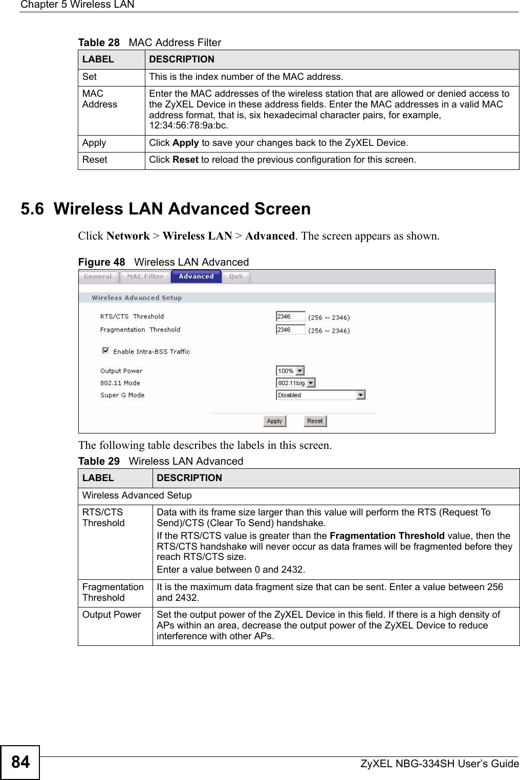 Chapter 5 Wireless LANZyXEL NBG-334SH User’s Guide845.6  Wireless LAN Advanced ScreenClick Network &gt; Wireless LAN &gt; Advanced. The screen appears as shown.Figure 48   Wireless LAN AdvancedThe following table describes the labels in this screen. Set This is the index number of the MAC address.MAC AddressEnter the MAC addresses of the wireless station that are allowed or denied access to the ZyXEL Device in these address fields. Enter the MAC addresses in a valid MAC address format, that is, six hexadecimal character pairs, for example, 12:34:56:78:9a:bc.Apply Click Apply to save your changes back to the ZyXEL Device.Reset Click Reset to reload the previous configuration for this screen.Table 28   MAC Address FilterLABEL DESCRIPTIONTable 29   Wireless LAN AdvancedLABEL DESCRIPTIONWireless Advanced SetupRTS/CTS ThresholdData with its frame size larger than this value will perform the RTS (Request To Send)/CTS (Clear To Send) handshake. If the RTS/CTS value is greater than the Fragmentation Threshold value, then the RTS/CTS handshake will never occur as data frames will be fragmented before they reach RTS/CTS size.Enter a value between 0 and 2432. Fragmentation ThresholdIt is the maximum data fragment size that can be sent. Enter a value between 256 and 2432. Output Power  Set the output power of the ZyXEL Device in this field. If there is a high density of APs within an area, decrease the output power of the ZyXEL Device to reduce interference with other APs.