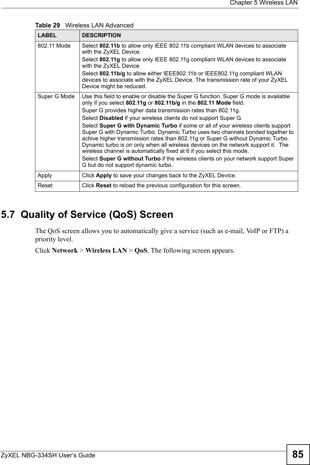  Chapter 5 Wireless LANZyXEL NBG-334SH User’s Guide 855.7  Quality of Service (QoS) ScreenThe QoS screen allows you to automatically give a service (such as e-mail, VoIP or FTP) a priority level.Click Network &gt; Wireless LAN &gt; QoS. The following screen appears.802.11 Mode Select 802.11b to allow only IEEE 802.11b compliant WLAN devices to associate with the ZyXEL Device.Select 802.11g to allow only IEEE 802.11g compliant WLAN devices to associate with the ZyXEL Device.Select 802.11b/g to allow either IEEE802.11b or IEEE802.11g compliant WLAN devices to associate with the ZyXEL Device. The transmission rate of your ZyXEL Device might be reduced. Super G Mode Use this field to enable or disable the Super G function. Super G mode is available only if you select 802.11g or 802.11b/g in the 802.11 Mode field.Super G provides higher data transmission rates than 802.11g. Select Disabled if your wireless clients do not support Super G.Select Super G with Dynamic Turbo if some or all of your wireless clients support Super G with Dynamic Turbo. Dynamic Turbo uses two channels bonded together to achive higher transmission rates than 802.11g or Super G without Dynamic Turbo. Dynamic turbo is on only when all wireless devices on the network support it.  The wireless channel is automatically fixed at 6 if you select this mode.Select Super G without Turbo if the wireless clients on your network support Super G but do not support dynamic turbo.Apply Click Apply to save your changes back to the ZyXEL Device.Reset Click Reset to reload the previous configuration for this screen.Table 29   Wireless LAN AdvancedLABEL DESCRIPTION