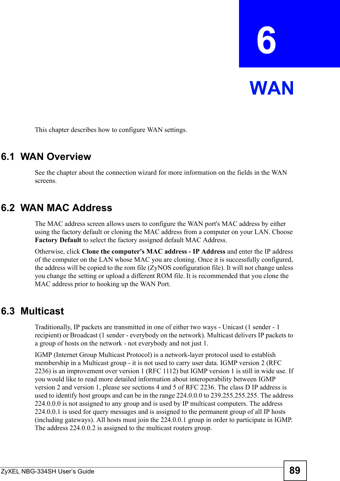ZyXEL NBG-334SH User’s Guide 89CHAPTER  6 WANThis chapter describes how to configure WAN settings.6.1  WAN OverviewSee the chapter about the connection wizard for more information on the fields in the WAN screens.6.2  WAN MAC AddressThe MAC address screen allows users to configure the WAN port&apos;s MAC address by either using the factory default or cloning the MAC address from a computer on your LAN. Choose Factory Default to select the factory assigned default MAC Address.Otherwise, click Clone the computer&apos;s MAC address - IP Address and enter the IP address of the computer on the LAN whose MAC you are cloning. Once it is successfully configured, the address will be copied to the rom file (ZyNOS configuration file). It will not change unless you change the setting or upload a different ROM file. It is recommended that you clone the MAC address prior to hooking up the WAN Port.6.3  MulticastTraditionally, IP packets are transmitted in one of either two ways - Unicast (1 sender - 1 recipient) or Broadcast (1 sender - everybody on the network). Multicast delivers IP packets to a group of hosts on the network - not everybody and not just 1. IGMP (Internet Group Multicast Protocol) is a network-layer protocol used to establish membership in a Multicast group - it is not used to carry user data. IGMP version 2 (RFC 2236) is an improvement over version 1 (RFC 1112) but IGMP version 1 is still in wide use. If you would like to read more detailed information about interoperability between IGMP version 2 and version 1, please see sections 4 and 5 of RFC 2236. The class D IP address is used to identify host groups and can be in the range 224.0.0.0 to 239.255.255.255. The address 224.0.0.0 is not assigned to any group and is used by IP multicast computers. The address 224.0.0.1 is used for query messages and is assigned to the permanent group of all IP hosts (including gateways). All hosts must join the 224.0.0.1 group in order to participate in IGMP. The address 224.0.0.2 is assigned to the multicast routers group. 