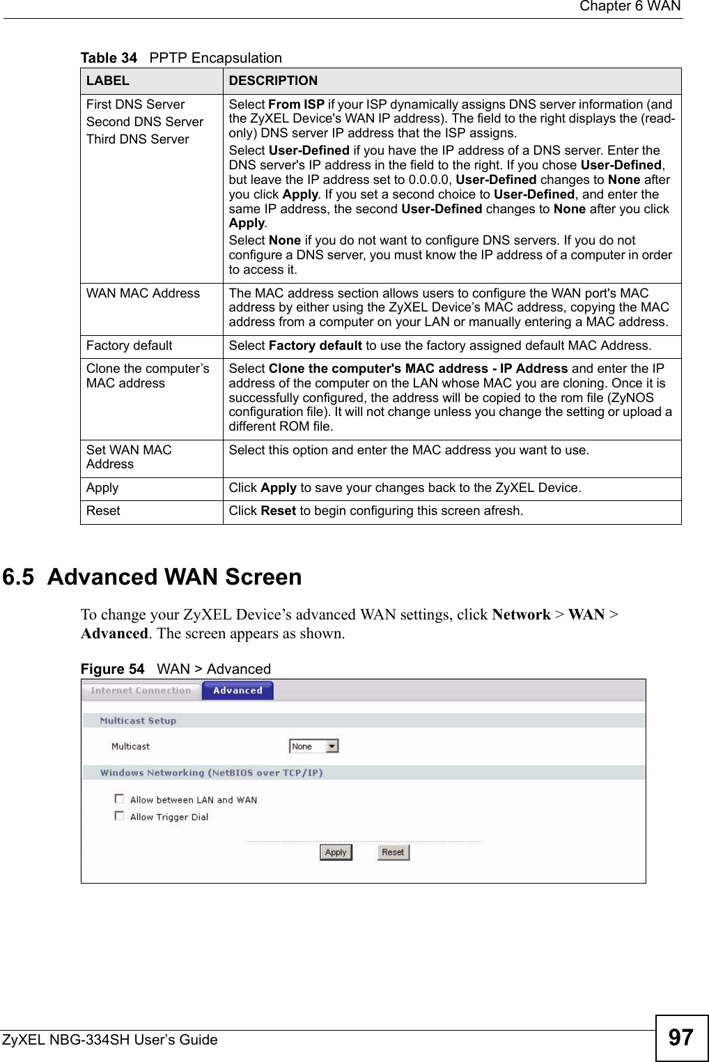  Chapter 6 WANZyXEL NBG-334SH User’s Guide 976.5  Advanced WAN ScreenTo change your ZyXEL Device’s advanced WAN settings, click Network &gt; WAN  &gt; Advanced. The screen appears as shown.Figure 54   WAN &gt; AdvancedFirst DNS ServerSecond DNS ServerThird DNS Server Select From ISP if your ISP dynamically assigns DNS server information (and the ZyXEL Device&apos;s WAN IP address). The field to the right displays the (read-only) DNS server IP address that the ISP assigns. Select User-Defined if you have the IP address of a DNS server. Enter the DNS server&apos;s IP address in the field to the right. If you chose User-Defined, but leave the IP address set to 0.0.0.0, User-Defined changes to None after you click Apply. If you set a second choice to User-Defined, and enter the same IP address, the second User-Defined changes to None after you click Apply. Select None if you do not want to configure DNS servers. If you do not configure a DNS server, you must know the IP address of a computer in order to access it.WAN MAC Address The MAC address section allows users to configure the WAN port&apos;s MAC address by either using the ZyXEL Device’s MAC address, copying the MAC address from a computer on your LAN or manually entering a MAC address. Factory default Select Factory default to use the factory assigned default MAC Address.Clone the computer’s MAC addressSelect Clone the computer&apos;s MAC address - IP Address and enter the IP address of the computer on the LAN whose MAC you are cloning. Once it is successfully configured, the address will be copied to the rom file (ZyNOS configuration file). It will not change unless you change the setting or upload a different ROM file. Set WAN MAC AddressSelect this option and enter the MAC address you want to use.Apply Click Apply to save your changes back to the ZyXEL Device.Reset Click Reset to begin configuring this screen afresh.Table 34   PPTP EncapsulationLABEL DESCRIPTION