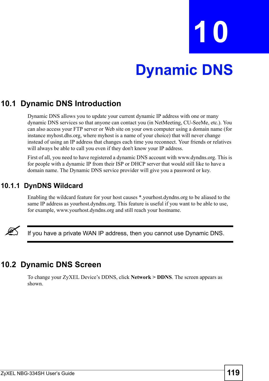 ZyXEL NBG-334SH User’s Guide 119CHAPTER  10 Dynamic DNS10.1  Dynamic DNS Introduction Dynamic DNS allows you to update your current dynamic IP address with one or many dynamic DNS services so that anyone can contact you (in NetMeeting, CU-SeeMe, etc.). You can also access your FTP server or Web site on your own computer using a domain name (for instance myhost.dhs.org, where myhost is a name of your choice) that will never change instead of using an IP address that changes each time you reconnect. Your friends or relatives will always be able to call you even if they don&apos;t know your IP address.First of all, you need to have registered a dynamic DNS account with www.dyndns.org. This is for people with a dynamic IP from their ISP or DHCP server that would still like to have a domain name. The Dynamic DNS service provider will give you a password or key.10.1.1  DynDNS Wildcard  Enabling the wildcard feature for your host causes *.yourhost.dyndns.org to be aliased to the same IP address as yourhost.dyndns.org. This feature is useful if you want to be able to use, for example, www.yourhost.dyndns.org and still reach your hostname.&quot;If you have a private WAN IP address, then you cannot use Dynamic DNS.10.2  Dynamic DNS Screen   To change your ZyXEL Device’s DDNS, click Network &gt; DDNS. The screen appears as shown.