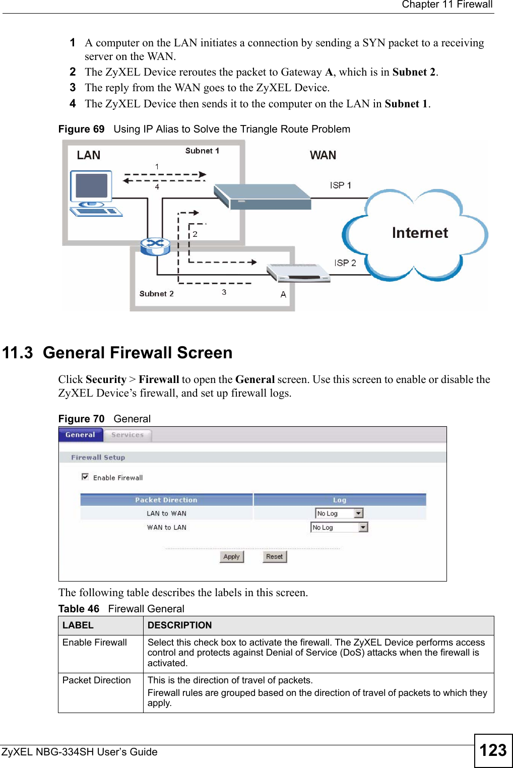  Chapter 11 FirewallZyXEL NBG-334SH User’s Guide 1231A computer on the LAN initiates a connection by sending a SYN packet to a receiving server on the WAN.2The ZyXEL Device reroutes the packet to Gateway A, which is in Subnet 2. 3The reply from the WAN goes to the ZyXEL Device. 4The ZyXEL Device then sends it to the computer on the LAN in Subnet 1.  Figure 69   Using IP Alias to Solve the Triangle Route Problem11.3  General Firewall Screen   Click Security &gt; Firewall to open the General screen. Use this screen to enable or disable the ZyXEL Device’s firewall, and set up firewall logs. Figure 70   GeneralThe following table describes the labels in this screen.Table 46   Firewall GeneralLABEL DESCRIPTIONEnable Firewall Select this check box to activate the firewall. The ZyXEL Device performs access control and protects against Denial of Service (DoS) attacks when the firewall is activated.Packet Direction This is the direction of travel of packets.Firewall rules are grouped based on the direction of travel of packets to which they apply. 