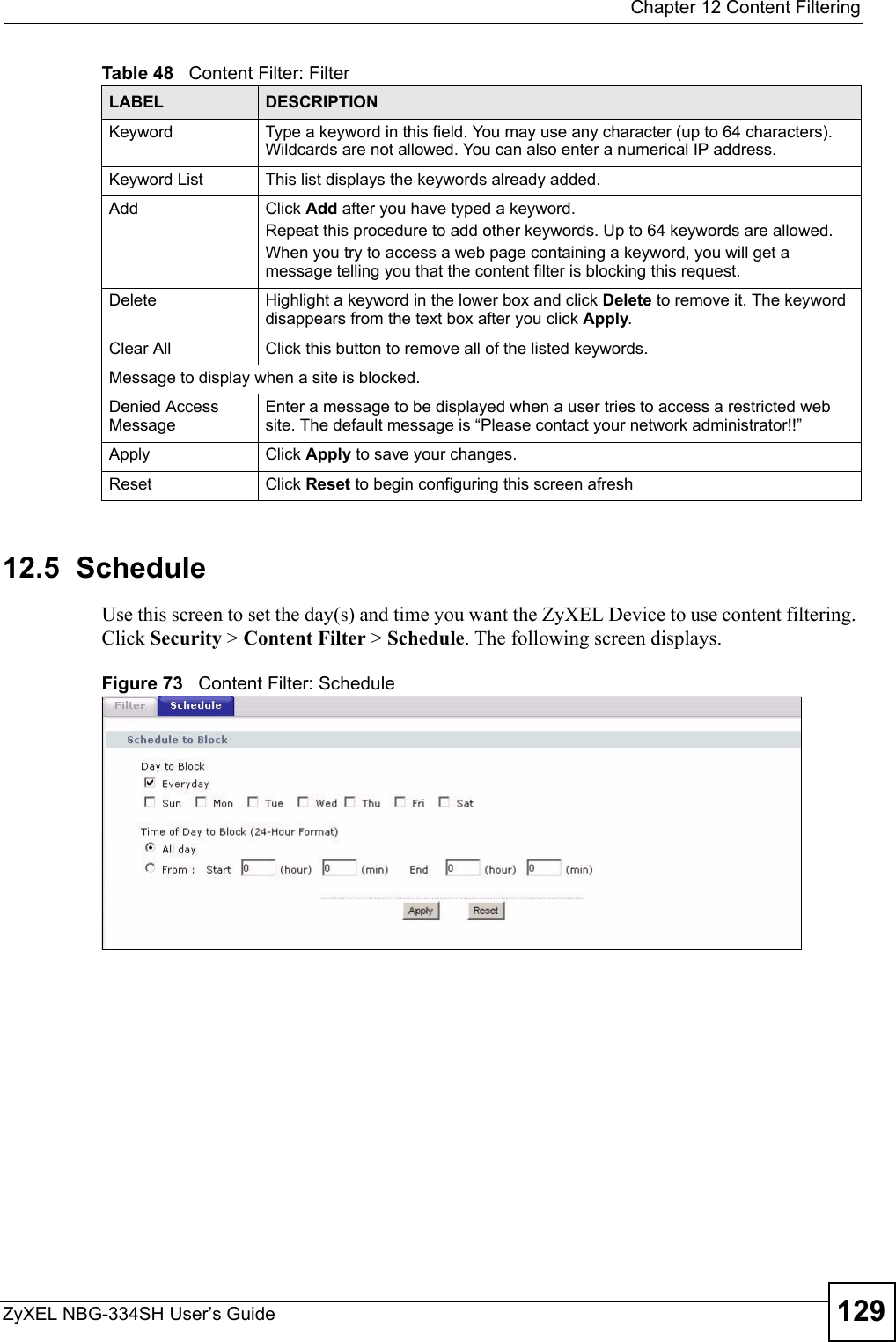  Chapter 12 Content FilteringZyXEL NBG-334SH User’s Guide 12912.5  ScheduleUse this screen to set the day(s) and time you want the ZyXEL Device to use content filtering. Click Security &gt; Content Filter &gt; Schedule. The following screen displays.Figure 73   Content Filter: ScheduleKeyword Type a keyword in this field. You may use any character (up to 64 characters). Wildcards are not allowed. You can also enter a numerical IP address.Keyword List This list displays the keywords already added. Add  Click Add after you have typed a keyword. Repeat this procedure to add other keywords. Up to 64 keywords are allowed.When you try to access a web page containing a keyword, you will get a message telling you that the content filter is blocking this request.Delete Highlight a keyword in the lower box and click Delete to remove it. The keyword disappears from the text box after you click Apply.Clear All Click this button to remove all of the listed keywords.Message to display when a site is blocked.Denied Access MessageEnter a message to be displayed when a user tries to access a restricted web site. The default message is “Please contact your network administrator!!”Apply Click Apply to save your changes.Reset Click Reset to begin configuring this screen afreshTable 48   Content Filter: FilterLABEL DESCRIPTION