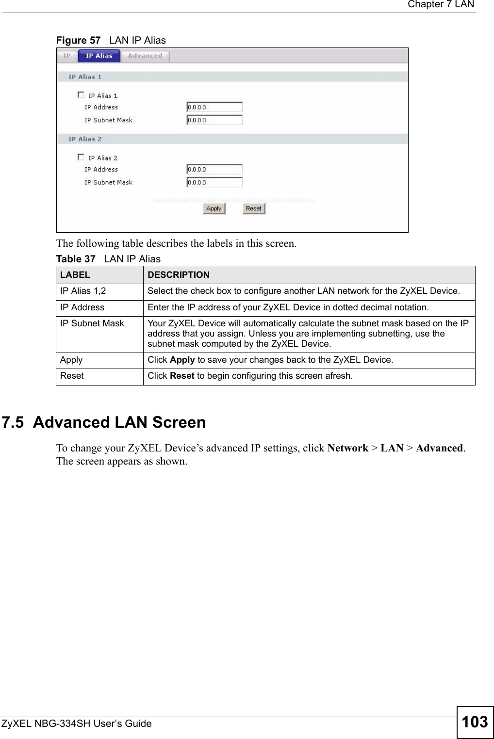  Chapter 7 LANZyXEL NBG-334SH User’s Guide 103Figure 57   LAN IP AliasThe following table describes the labels in this screen.7.5  Advanced LAN ScreenTo change your ZyXEL Device’s advanced IP settings, click Network &gt; LAN &gt; Advanced. The screen appears as shown.Table 37   LAN IP AliasLABEL DESCRIPTIONIP Alias 1,2 Select the check box to configure another LAN network for the ZyXEL Device.IP Address Enter the IP address of your ZyXEL Device in dotted decimal notation. IP Subnet Mask Your ZyXEL Device will automatically calculate the subnet mask based on the IP address that you assign. Unless you are implementing subnetting, use the subnet mask computed by the ZyXEL Device.Apply Click Apply to save your changes back to the ZyXEL Device.Reset Click Reset to begin configuring this screen afresh.