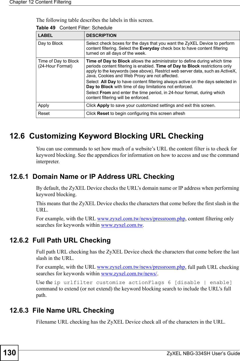 Chapter 12 Content FilteringZyXEL NBG-334SH User’s Guide130The following table describes the labels in this screen.12.6  Customizing Keyword Blocking URL CheckingYou can use commands to set how much of a website’s URL the content filter is to check for keyword blocking. See the appendices for information on how to access and use the command interpreter.12.6.1  Domain Name or IP Address URL CheckingBy default, the ZyXEL Device checks the URL’s domain name or IP address when performing keyword blocking.This means that the ZyXEL Device checks the characters that come before the first slash in the URL.For example, with the URL www.zyxel.com.tw/news/pressroom.php, content filtering only searches for keywords within www.zyxel.com.tw.12.6.2  Full Path URL CheckingFull path URL checking has the ZyXEL Device check the characters that come before the last slash in the URL.For example, with the URL www.zyxel.com.tw/news/pressroom.php, full path URL checking searches for keywords within www.zyxel.com.tw/news/.Use the ip urlfilter customize actionFlags 6 [disable | enable] command to extend (or not extend) the keyword blocking search to include the URL&apos;s full path.12.6.3  File Name URL CheckingFilename URL checking has the ZyXEL Device check all of the characters in the URL.Table 49   Content Filter: ScheduleLABEL DESCRIPTIONDay to Block Select check boxes for the days that you want the ZyXEL Device to perform content filtering. Select the Everyday check box to have content filtering turned on all days of the week.Time of Day to Block (24-Hour Format)Time of Day to Block allows the administrator to define during which time periods content filtering is enabled. Time of Day to Block restrictions only apply to the keywords (see above). Restrict web server data, such as ActiveX, Java, Cookies and Web Proxy are not affected.Select  All Day to have content filtering always active on the days selected in Day to Block with time of day limitations not enforced.Select From and enter the time period, in 24-hour format, during which content filtering will be enforced. Apply Click Apply to save your customized settings and exit this screen.Reset Click Reset to begin configuring this screen afresh