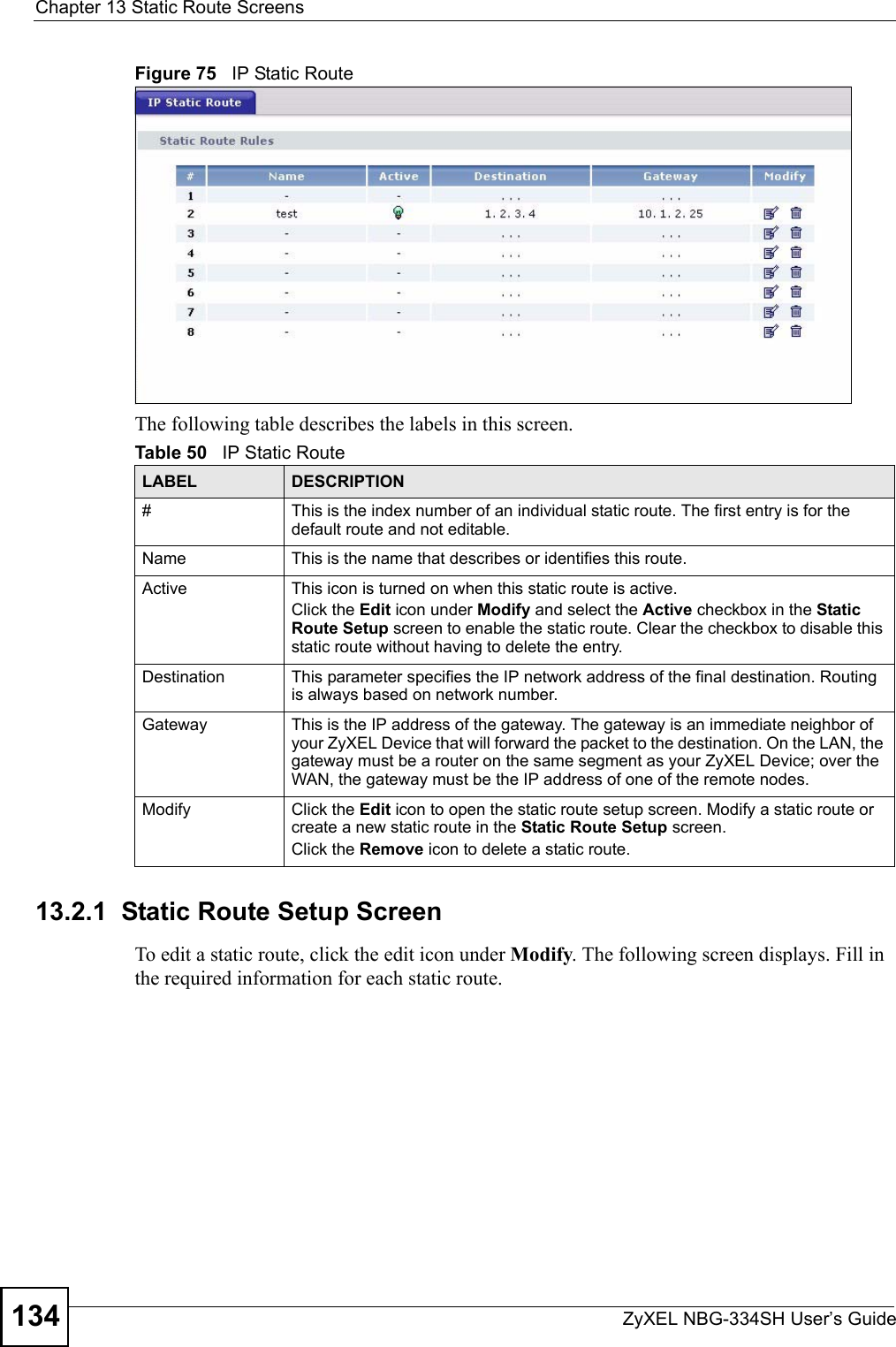 Chapter 13 Static Route ScreensZyXEL NBG-334SH User’s Guide134Figure 75   IP Static RouteThe following table describes the labels in this screen.13.2.1  Static Route Setup Screen   To edit a static route, click the edit icon under Modify. The following screen displays. Fill in the required information for each static route.Table 50   IP Static RouteLABEL DESCRIPTION#This is the index number of an individual static route. The first entry is for the default route and not editable.Name This is the name that describes or identifies this route. Active This icon is turned on when this static route is active.Click the Edit icon under Modify and select the Active checkbox in the Static Route Setup screen to enable the static route. Clear the checkbox to disable this static route without having to delete the entry.Destination This parameter specifies the IP network address of the final destination. Routing is always based on network number. Gateway This is the IP address of the gateway. The gateway is an immediate neighbor of your ZyXEL Device that will forward the packet to the destination. On the LAN, the gateway must be a router on the same segment as your ZyXEL Device; over the WAN, the gateway must be the IP address of one of the remote nodes.Modify Click the Edit icon to open the static route setup screen. Modify a static route or create a new static route in the Static Route Setup screen.Click the Remove icon to delete a static route.