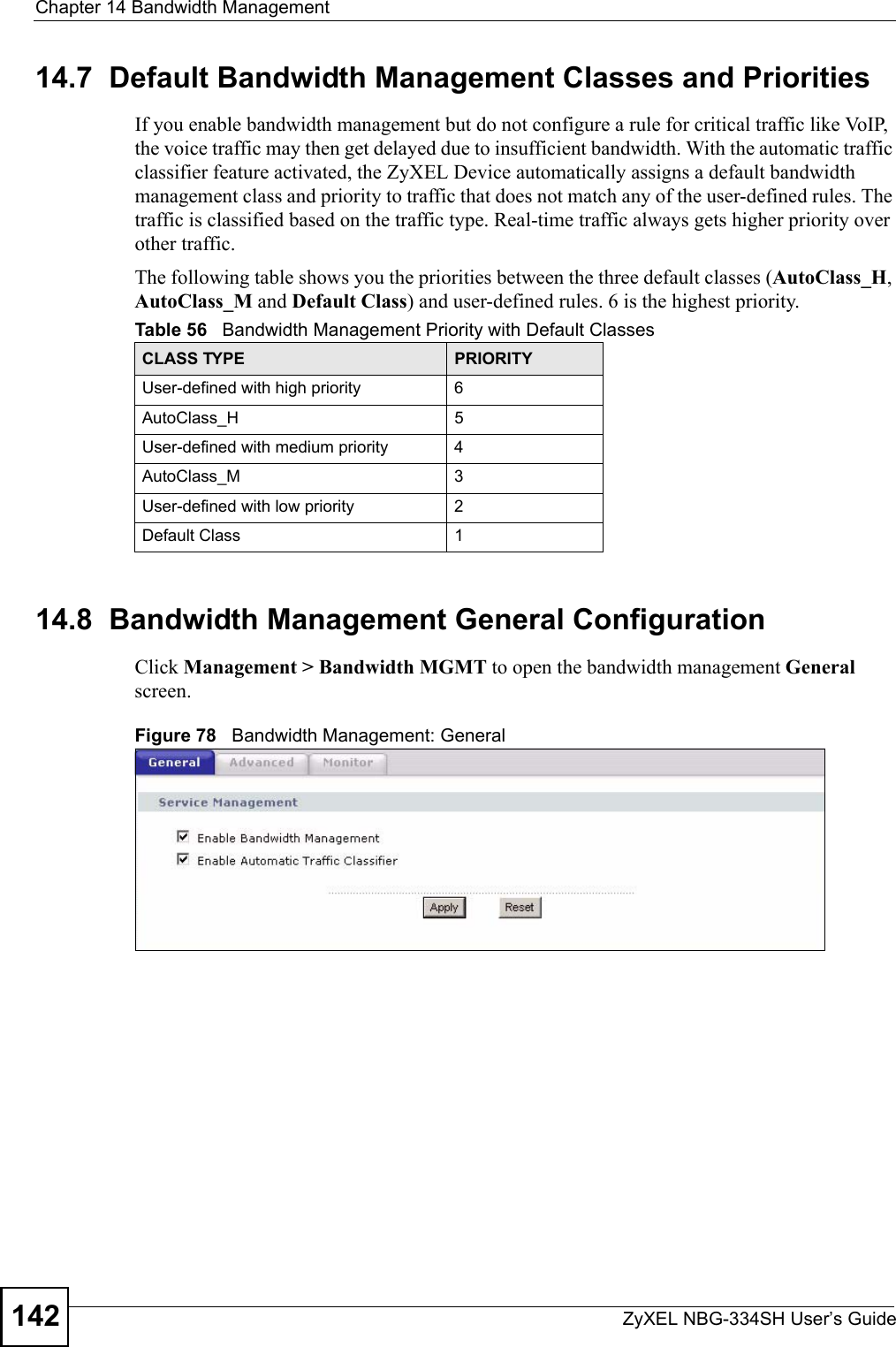 Chapter 14 Bandwidth ManagementZyXEL NBG-334SH User’s Guide14214.7  Default Bandwidth Management Classes and PrioritiesIf you enable bandwidth management but do not configure a rule for critical traffic like VoIP, the voice traffic may then get delayed due to insufficient bandwidth. With the automatic traffic classifier feature activated, the ZyXEL Device automatically assigns a default bandwidth management class and priority to traffic that does not match any of the user-defined rules. The traffic is classified based on the traffic type. Real-time traffic always gets higher priority over other traffic. The following table shows you the priorities between the three default classes (AutoClass_H, AutoClass_M and Default Class) and user-defined rules. 6 is the highest priority.14.8  Bandwidth Management General Configuration Click Management &gt; Bandwidth MGMT to open the bandwidth management General screen.Figure 78   Bandwidth Management: GeneralTable 56   Bandwidth Management Priority with Default ClassesCLASS TYPE PRIORITYUser-defined with high priority 6AutoClass_H 5User-defined with medium priority 4AutoClass_M 3User-defined with low priority 2Default Class 1