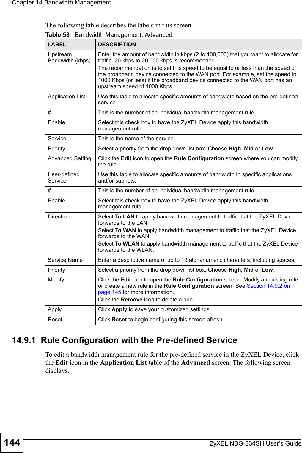 Chapter 14 Bandwidth ManagementZyXEL NBG-334SH User’s Guide144The following table describes the labels in this screen.14.9.1  Rule Configuration with the Pre-defined Service    To edit a bandwidth management rule for the pre-defined service in the ZyXEL Device, click the Edit icon in the Application List table of the Advanced screen. The following screen displays.Table 58   Bandwidth Management: AdvancedLABEL DESCRIPTIONUpstream Bandwidth (kbps) Enter the amount of bandwidth in kbps (2 to 100,000) that you want to allocate for traffic. 20 kbps to 20,000 kbps is recommended.The recommendation is to set this speed to be equal to or less than the speed of the broadband device connected to the WAN port. For example, set the speed to 1000 Kbps (or less) if the broadband device connected to the WAN port has an upstream speed of 1000 Kbps.Application List Use this table to allocate specific amounts of bandwidth based on the pre-defined service.#This is the number of an individual bandwidth management rule.Enable Select this check box to have the ZyXEL Device apply this bandwidth management rule.Service This is the name of the service.Priority Select a priority from the drop down list box. Choose High, Mid or Low.Advanced Setting  Click the Edit icon to open the Rule Configuration screen where you can modify the rule.User-defined Service Use this table to allocate specific amounts of bandwidth to specific applications and/or subnets.#This is the number of an individual bandwidth management rule.Enable Select this check box to have the ZyXEL Device apply this bandwidth management rule.Direction  Select To LAN to apply bandwidth management to traffic that the ZyXEL Device forwards to the LAN. Select To WAN to apply bandwidth management to traffic that the ZyXEL Device forwards to the WAN. Select To WLAN to apply bandwidth management to traffic that the ZyXEL Device forwards to the WLAN. Service Name Enter a descriptive name of up to 19 alphanumeric characters, including spaces.Priority Select a priority from the drop down list box. Choose High, Mid or Low.Modify Click the Edit icon to open the Rule Configuration screen. Modify an existing rule or create a new rule in the Rule Configuration screen. See Section 14.9.2 on page 145 for more information.Click the Remove icon to delete a rule.Apply Click Apply to save your customized settings.Reset Click Reset to begin configuring this screen afresh.