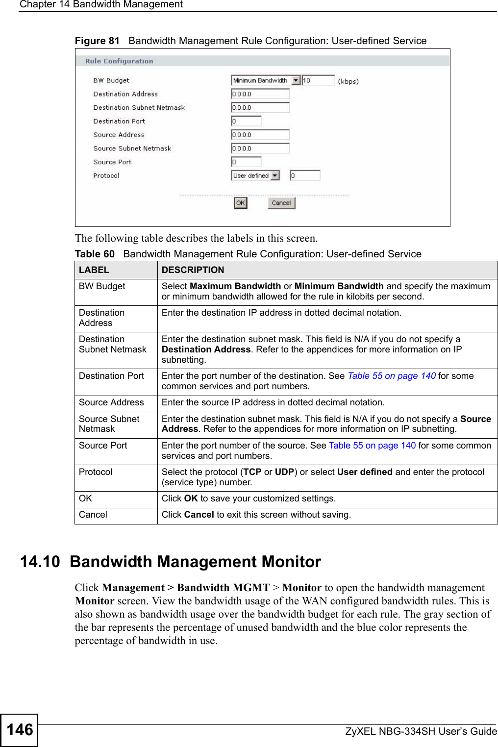 Chapter 14 Bandwidth ManagementZyXEL NBG-334SH User’s Guide146Figure 81   Bandwidth Management Rule Configuration: User-defined ServiceThe following table describes the labels in this screen.14.10  Bandwidth Management Monitor    Click Management &gt; Bandwidth MGMT &gt; Monitor to open the bandwidth management Monitor screen. View the bandwidth usage of the WAN configured bandwidth rules. This is also shown as bandwidth usage over the bandwidth budget for each rule. The gray section of the bar represents the percentage of unused bandwidth and the blue color represents the percentage of bandwidth in use.Table 60   Bandwidth Management Rule Configuration: User-defined ServiceLABEL DESCRIPTIONBW Budget Select Maximum Bandwidth or Minimum Bandwidth and specify the maximum or minimum bandwidth allowed for the rule in kilobits per second. Destination AddressEnter the destination IP address in dotted decimal notation.Destination Subnet NetmaskEnter the destination subnet mask. This field is N/A if you do not specify a Destination Address. Refer to the appendices for more information on IP subnetting.Destination Port Enter the port number of the destination. See Table 55 on page 140 for some common services and port numbers.Source Address Enter the source IP address in dotted decimal notation.Source Subnet NetmaskEnter the destination subnet mask. This field is N/A if you do not specify a Source Address. Refer to the appendices for more information on IP subnetting.Source Port Enter the port number of the source. See Table 55 on page 140 for some common services and port numbers.Protocol Select the protocol (TCP or UDP) or select User defined and enter the protocol (service type) number. OK Click OK to save your customized settings.Cancel Click Cancel to exit this screen without saving.