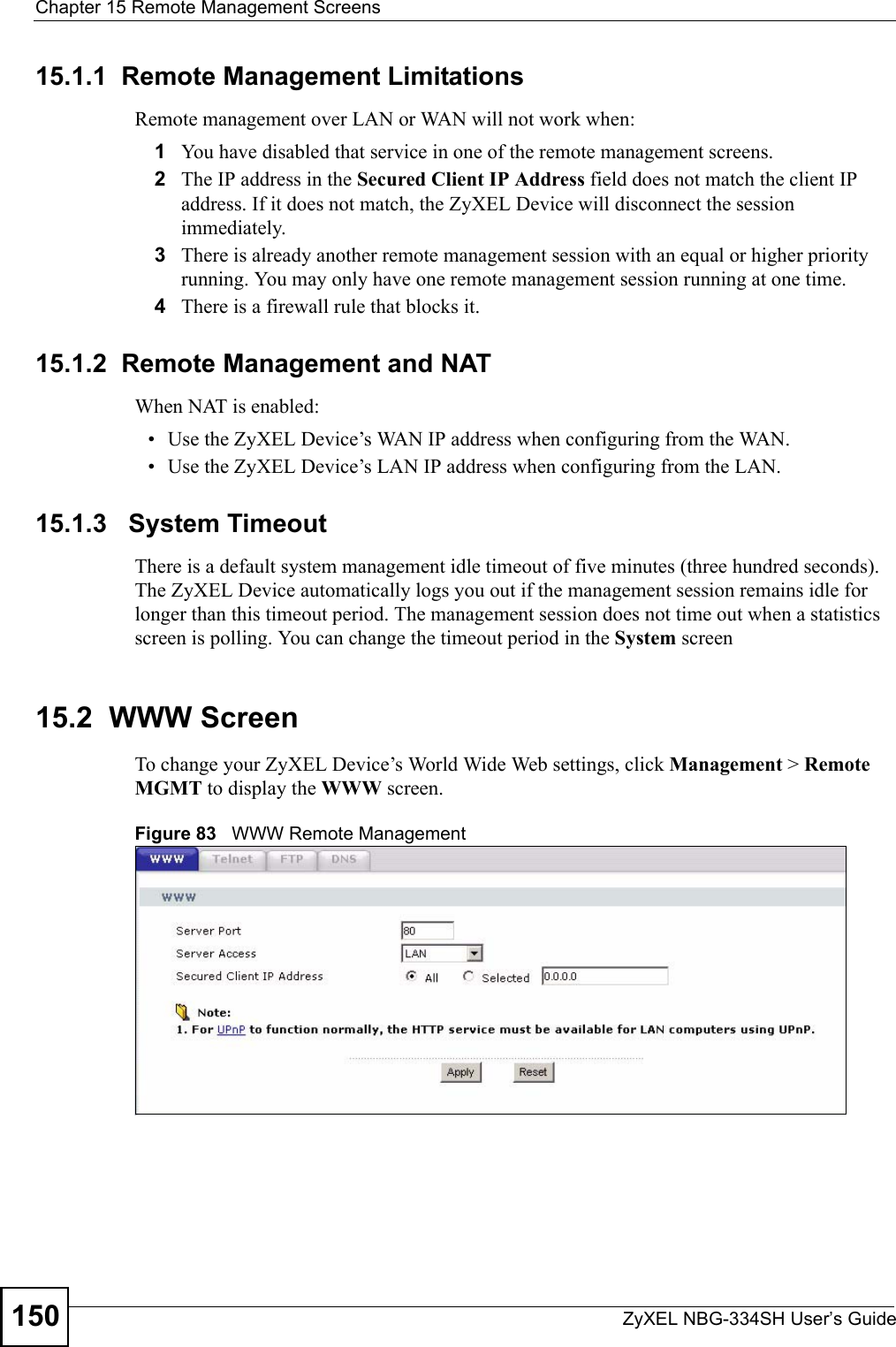 Chapter 15 Remote Management ScreensZyXEL NBG-334SH User’s Guide15015.1.1  Remote Management LimitationsRemote management over LAN or WAN will not work when:1You have disabled that service in one of the remote management screens.2The IP address in the Secured Client IP Address field does not match the client IP address. If it does not match, the ZyXEL Device will disconnect the session immediately.3There is already another remote management session with an equal or higher priority running. You may only have one remote management session running at one time.4There is a firewall rule that blocks it.15.1.2  Remote Management and NATWhen NAT is enabled:• Use the ZyXEL Device’s WAN IP address when configuring from the WAN. • Use the ZyXEL Device’s LAN IP address when configuring from the LAN.15.1.3   System TimeoutThere is a default system management idle timeout of five minutes (three hundred seconds). The ZyXEL Device automatically logs you out if the management session remains idle for longer than this timeout period. The management session does not time out when a statistics screen is polling. You can change the timeout period in the System screen15.2  WWW Screen    To change your ZyXEL Device’s World Wide Web settings, click Management &gt; Remote MGMT to display the WWW screen.Figure 83   WWW Remote Management