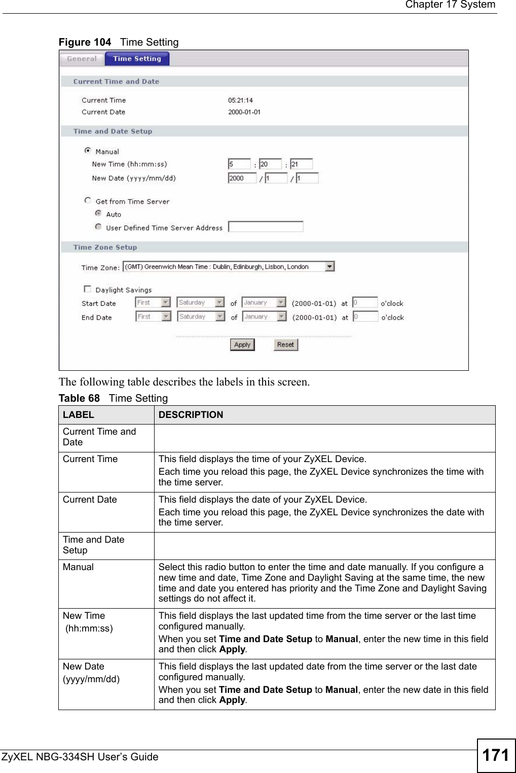  Chapter 17 SystemZyXEL NBG-334SH User’s Guide 171Figure 104   Time SettingThe following table describes the labels in this screen.Table 68   Time SettingLABEL DESCRIPTIONCurrent Time and DateCurrent Time  This field displays the time of your ZyXEL Device.Each time you reload this page, the ZyXEL Device synchronizes the time with the time server.Current Date  This field displays the date of your ZyXEL Device. Each time you reload this page, the ZyXEL Device synchronizes the date with the time server.Time and Date SetupManual Select this radio button to enter the time and date manually. If you configure a new time and date, Time Zone and Daylight Saving at the same time, the new time and date you entered has priority and the Time Zone and Daylight Saving settings do not affect it.New Time (hh:mm:ss)This field displays the last updated time from the time server or the last time configured manually.When you set Time and Date Setup to Manual, enter the new time in this field and then click Apply. New Date (yyyy/mm/dd)This field displays the last updated date from the time server or the last date configured manually.When you set Time and Date Setup to Manual, enter the new date in this field and then click Apply.