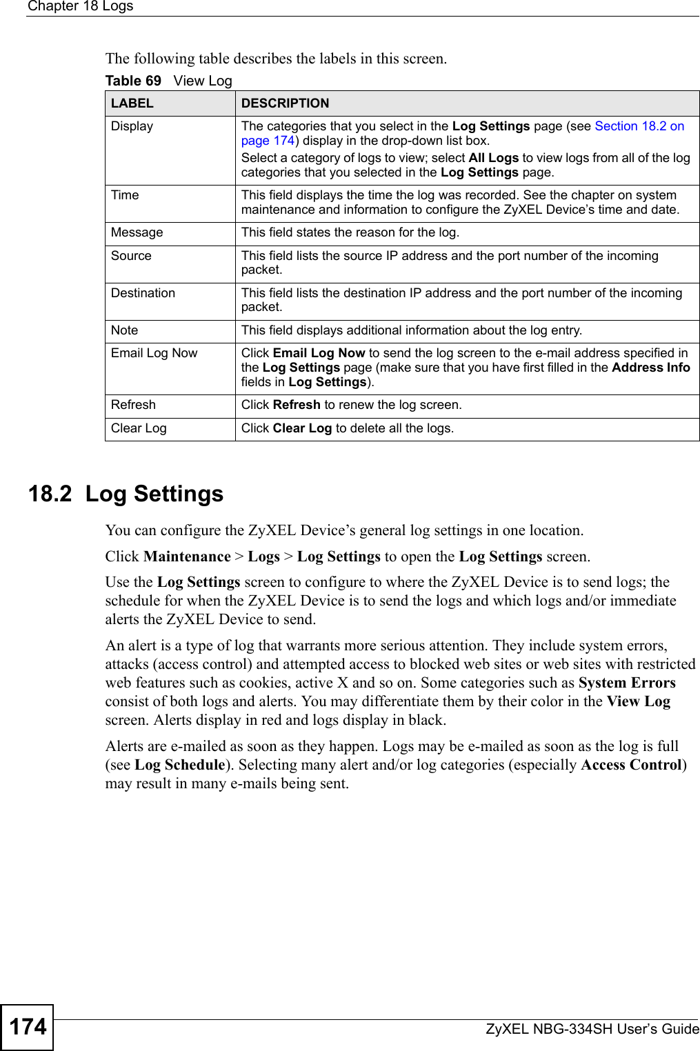 Chapter 18 LogsZyXEL NBG-334SH User’s Guide174The following table describes the labels in this screen.18.2  Log SettingsYou can configure the ZyXEL Device’s general log settings in one location.Click Maintenance &gt; Logs &gt; Log Settings to open the Log Settings screen.Use the Log Settings screen to configure to where the ZyXEL Device is to send logs; the schedule for when the ZyXEL Device is to send the logs and which logs and/or immediate alerts the ZyXEL Device to send.An alert is a type of log that warrants more serious attention. They include system errors, attacks (access control) and attempted access to blocked web sites or web sites with restricted web features such as cookies, active X and so on. Some categories such as System Errors consist of both logs and alerts. You may differentiate them by their color in the View Log screen. Alerts display in red and logs display in black.Alerts are e-mailed as soon as they happen. Logs may be e-mailed as soon as the log is full (see Log Schedule). Selecting many alert and/or log categories (especially Access Control) may result in many e-mails being sent.Table 69   View LogLABEL DESCRIPTIONDisplay  The categories that you select in the Log Settings page (see Section 18.2 on page 174) display in the drop-down list box.Select a category of logs to view; select All Logs to view logs from all of the log categories that you selected in the Log Settings page. Time  This field displays the time the log was recorded. See the chapter on system maintenance and information to configure the ZyXEL Device’s time and date.Message This field states the reason for the log.Source This field lists the source IP address and the port number of the incoming packet.Destination  This field lists the destination IP address and the port number of the incoming packet.Note This field displays additional information about the log entry. Email Log Now  Click Email Log Now to send the log screen to the e-mail address specified in the Log Settings page (make sure that you have first filled in the Address Info fields in Log Settings).Refresh Click Refresh to renew the log screen. Clear Log  Click Clear Log to delete all the logs. 