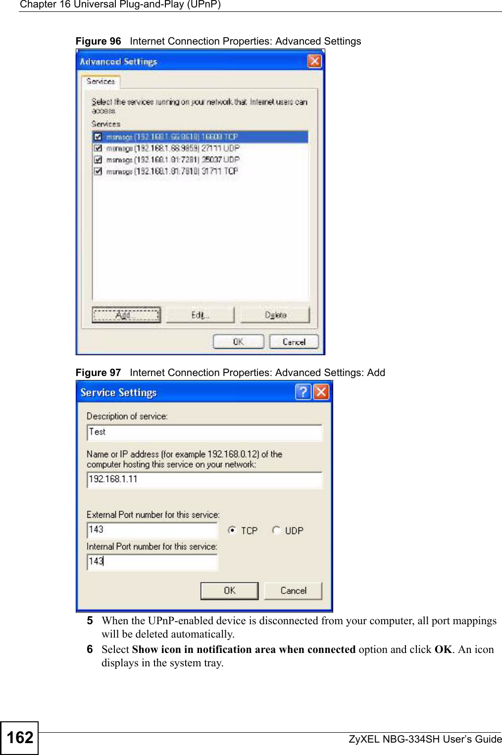 Chapter 16 Universal Plug-and-Play (UPnP)ZyXEL NBG-334SH User’s Guide162Figure 96   Internet Connection Properties: Advanced SettingsFigure 97   Internet Connection Properties: Advanced Settings: Add5When the UPnP-enabled device is disconnected from your computer, all port mappings will be deleted automatically.6Select Show icon in notification area when connected option and click OK. An icon displays in the system tray. 