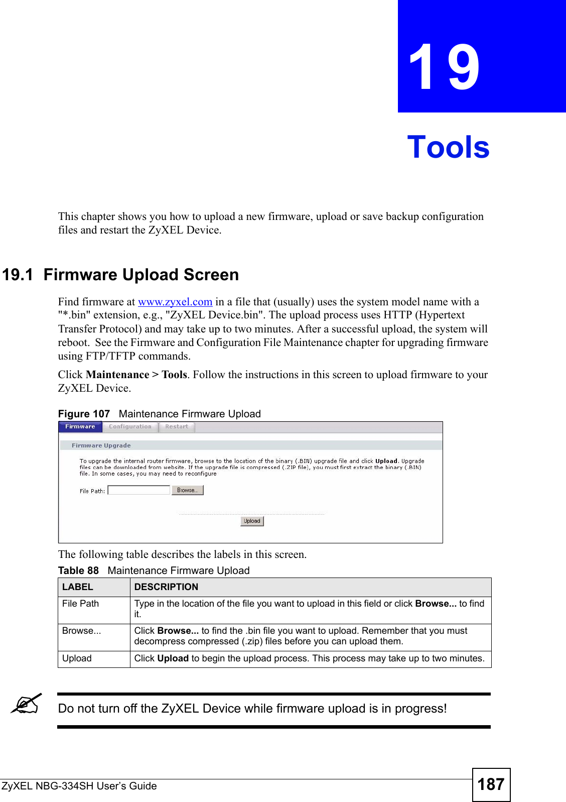 ZyXEL NBG-334SH User’s Guide 187CHAPTER  19 ToolsThis chapter shows you how to upload a new firmware, upload or save backup configuration files and restart the ZyXEL Device.19.1  Firmware Upload ScreenFind firmware at www.zyxel.com in a file that (usually) uses the system model name with a &quot;*.bin&quot; extension, e.g., &quot;ZyXEL Device.bin&quot;. The upload process uses HTTP (Hypertext Transfer Protocol) and may take up to two minutes. After a successful upload, the system will reboot.  See the Firmware and Configuration File Maintenance chapter for upgrading firmware using FTP/TFTP commands.Click Maintenance &gt; Tools. Follow the instructions in this screen to upload firmware to your ZyXEL Device. Figure 107   Maintenance Firmware UploadThe following table describes the labels in this screen.&quot;Do not turn off the ZyXEL Device while firmware upload is in progress!Table 88   Maintenance Firmware UploadLABEL DESCRIPTIONFile Path  Type in the location of the file you want to upload in this field or click Browse... to find it.Browse...  Click Browse... to find the .bin file you want to upload. Remember that you must decompress compressed (.zip) files before you can upload them. Upload  Click Upload to begin the upload process. This process may take up to two minutes.