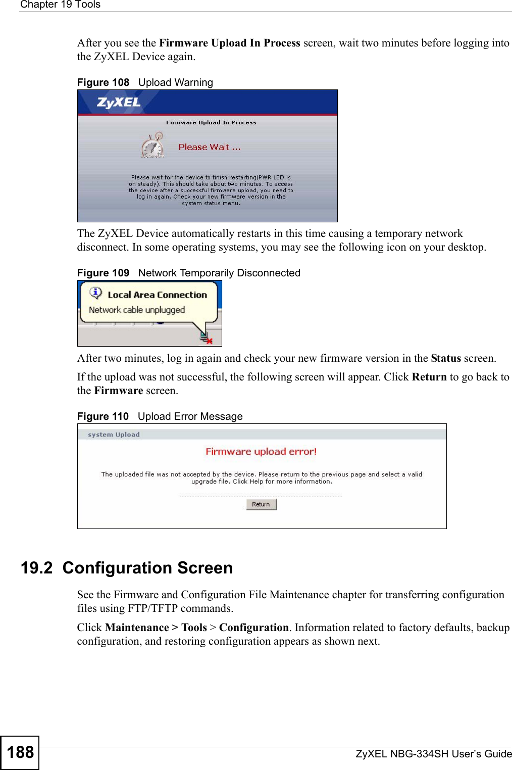 Chapter 19 ToolsZyXEL NBG-334SH User’s Guide188After you see the Firmware Upload In Process screen, wait two minutes before logging into the ZyXEL Device again.Figure 108   Upload WarningThe ZyXEL Device automatically restarts in this time causing a temporary network disconnect. In some operating systems, you may see the following icon on your desktop.Figure 109   Network Temporarily DisconnectedAfter two minutes, log in again and check your new firmware version in the Status screen.If the upload was not successful, the following screen will appear. Click Return to go back to the Firmware screen.Figure 110   Upload Error Message19.2  Configuration ScreenSee the Firmware and Configuration File Maintenance chapter for transferring configuration files using FTP/TFTP commands.Click Maintenance &gt; Tools &gt; Configuration. Information related to factory defaults, backup configuration, and restoring configuration appears as shown next.