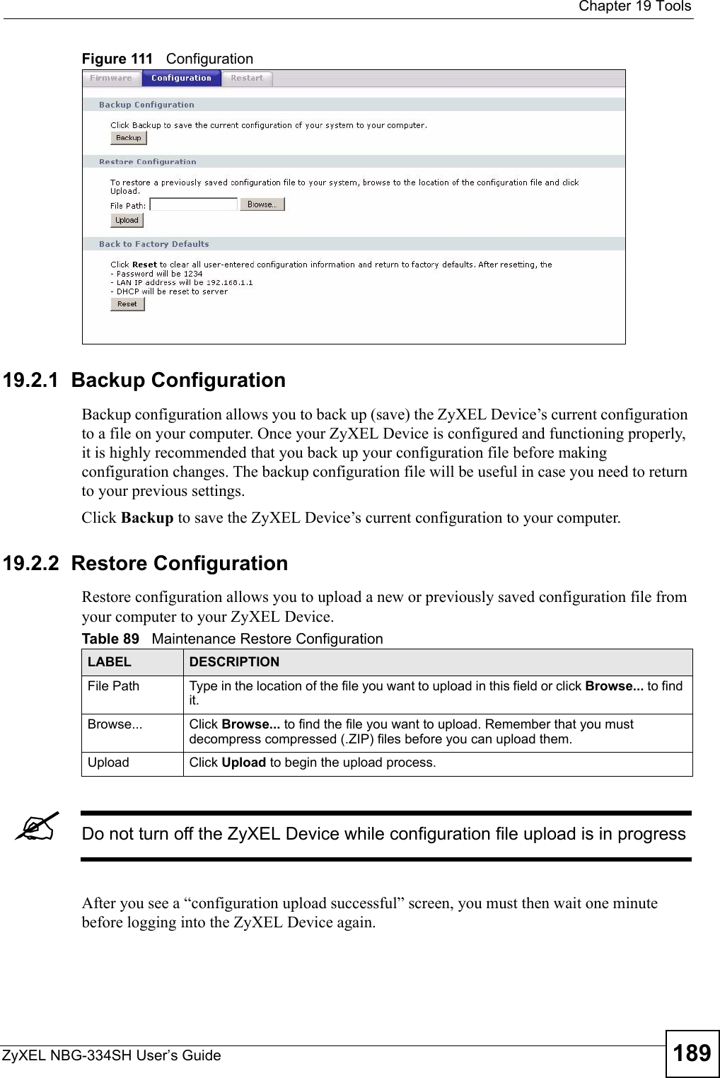  Chapter 19 ToolsZyXEL NBG-334SH User’s Guide 189Figure 111   Configuration19.2.1  Backup ConfigurationBackup configuration allows you to back up (save) the ZyXEL Device’s current configuration to a file on your computer. Once your ZyXEL Device is configured and functioning properly, it is highly recommended that you back up your configuration file before making configuration changes. The backup configuration file will be useful in case you need to return to your previous settings. Click Backup to save the ZyXEL Device’s current configuration to your computer.19.2.2  Restore ConfigurationRestore configuration allows you to upload a new or previously saved configuration file from your computer to your ZyXEL Device.&quot;Do not turn off the ZyXEL Device while configuration file upload is in progressAfter you see a “configuration upload successful” screen, you must then wait one minute before logging into the ZyXEL Device again. Table 89   Maintenance Restore ConfigurationLABEL DESCRIPTIONFile Path  Type in the location of the file you want to upload in this field or click Browse... to find it.Browse...  Click Browse... to find the file you want to upload. Remember that you must decompress compressed (.ZIP) files before you can upload them. Upload  Click Upload to begin the upload process.