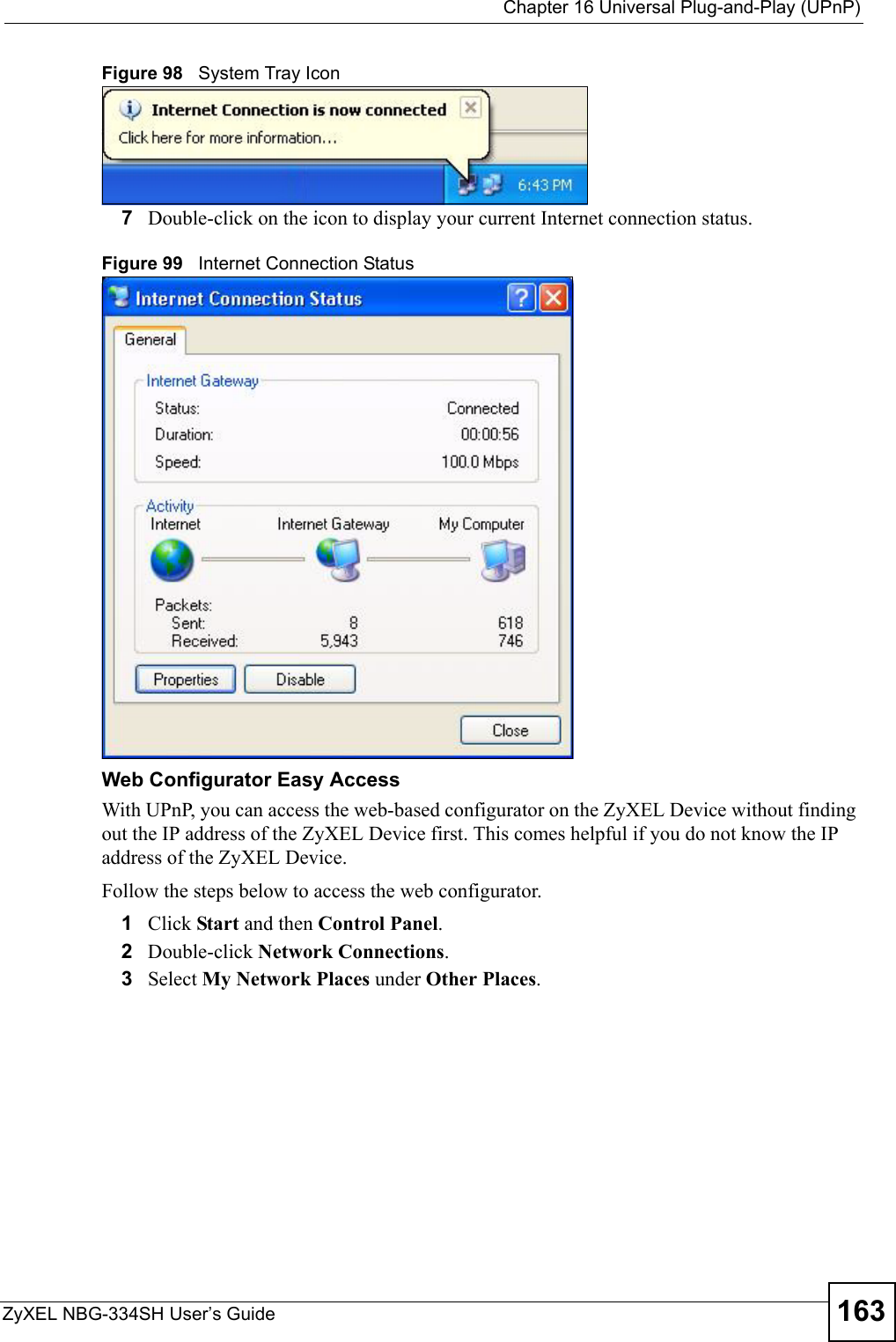  Chapter 16 Universal Plug-and-Play (UPnP)ZyXEL NBG-334SH User’s Guide 163Figure 98   System Tray Icon7Double-click on the icon to display your current Internet connection status.Figure 99   Internet Connection StatusWeb Configurator Easy AccessWith UPnP, you can access the web-based configurator on the ZyXEL Device without finding out the IP address of the ZyXEL Device first. This comes helpful if you do not know the IP address of the ZyXEL Device.Follow the steps below to access the web configurator.1Click Start and then Control Panel. 2Double-click Network Connections. 3Select My Network Places under Other Places. 