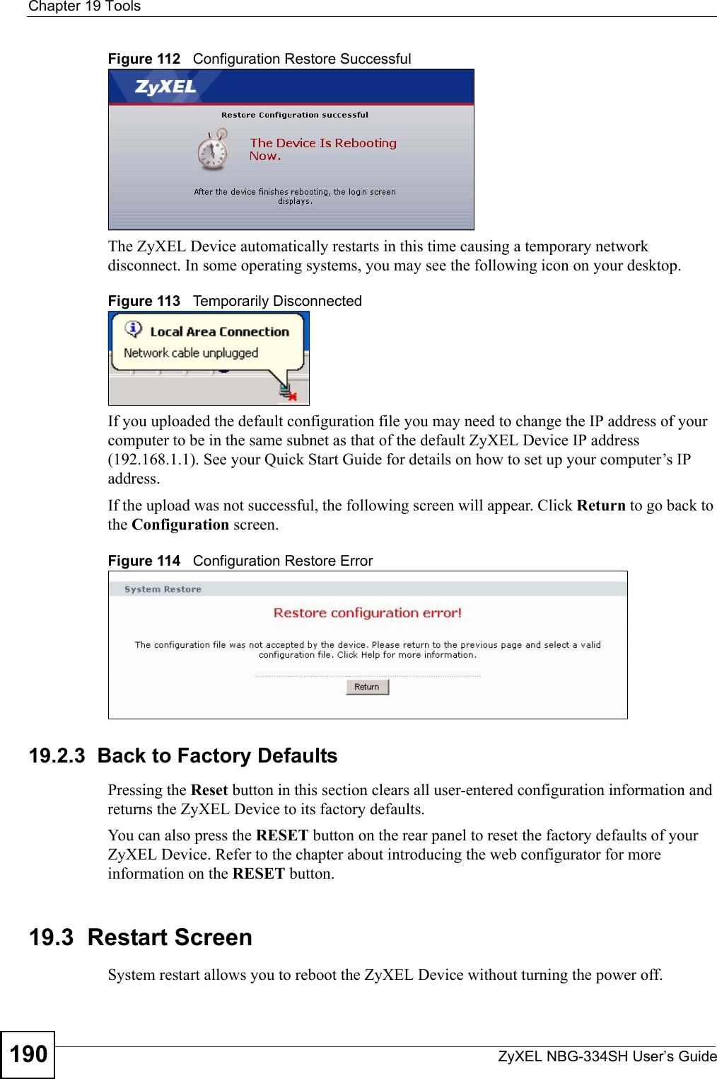 Chapter 19 ToolsZyXEL NBG-334SH User’s Guide190Figure 112   Configuration Restore SuccessfulThe ZyXEL Device automatically restarts in this time causing a temporary network disconnect. In some operating systems, you may see the following icon on your desktop.Figure 113   Temporarily DisconnectedIf you uploaded the default configuration file you may need to change the IP address of your computer to be in the same subnet as that of the default ZyXEL Device IP address (192.168.1.1). See your Quick Start Guide for details on how to set up your computer’s IP address.If the upload was not successful, the following screen will appear. Click Return to go back to the Configuration screen.Figure 114   Configuration Restore Error19.2.3  Back to Factory DefaultsPressing the Reset button in this section clears all user-entered configuration information and returns the ZyXEL Device to its factory defaults.You can also press the RESET button on the rear panel to reset the factory defaults of your ZyXEL Device. Refer to the chapter about introducing the web configurator for more information on the RESET button.19.3  Restart ScreenSystem restart allows you to reboot the ZyXEL Device without turning the power off. 