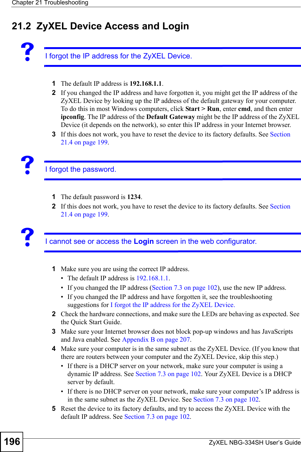 Chapter 21 TroubleshootingZyXEL NBG-334SH User’s Guide19621.2  ZyXEL Device Access and LoginVI forgot the IP address for the ZyXEL Device.1The default IP address is 192.168.1.1.2If you changed the IP address and have forgotten it, you might get the IP address of the ZyXEL Device by looking up the IP address of the default gateway for your computer. To do this in most Windows computers, click Start &gt; Run, enter cmd, and then enter ipconfig. The IP address of the Default Gateway might be the IP address of the ZyXEL Device (it depends on the network), so enter this IP address in your Internet browser. 3If this does not work, you have to reset the device to its factory defaults. See Section 21.4 on page 199.VI forgot the password.1The default password is 1234.2If this does not work, you have to reset the device to its factory defaults. See Section 21.4 on page 199.VI cannot see or access the Login screen in the web configurator.1Make sure you are using the correct IP address.• The default IP address is 192.168.1.1.• If you changed the IP address (Section 7.3 on page 102), use the new IP address.• If you changed the IP address and have forgotten it, see the troubleshooting suggestions for I forgot the IP address for the ZyXEL Device.2Check the hardware connections, and make sure the LEDs are behaving as expected. See the Quick Start Guide. 3Make sure your Internet browser does not block pop-up windows and has JavaScripts and Java enabled. See Appendix B on page 207.4Make sure your computer is in the same subnet as the ZyXEL Device. (If you know that there are routers between your computer and the ZyXEL Device, skip this step.)• If there is a DHCP server on your network, make sure your computer is using a dynamic IP address. See Section 7.3 on page 102. Your ZyXEL Device is a DHCP server by default.• If there is no DHCP server on your network, make sure your computer’s IP address is in the same subnet as the ZyXEL Device. See Section 7.3 on page 102.5Reset the device to its factory defaults, and try to access the ZyXEL Device with the default IP address. See Section 7.3 on page 102. 