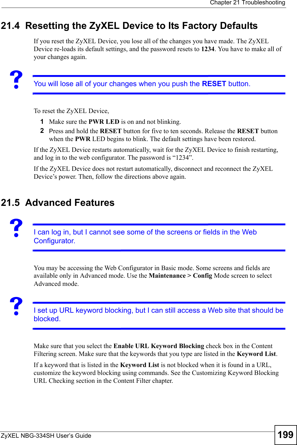  Chapter 21 TroubleshootingZyXEL NBG-334SH User’s Guide 19921.4  Resetting the ZyXEL Device to Its Factory Defaults If you reset the ZyXEL Device, you lose all of the changes you have made. The ZyXEL Device re-loads its default settings, and the password resets to 1234. You have to make all of your changes again.VYou will lose all of your changes when you push the RESET button.To reset the ZyXEL Device,1Make sure the PWR LED is on and not blinking. 2Press and hold the RESET button for five to ten seconds. Release the RESET button when the PWR LED begins to blink. The default settings have been restored.If the ZyXEL Device restarts automatically, wait for the ZyXEL Device to finish restarting, and log in to the web configurator. The password is “1234”.If the ZyXEL Device does not restart automatically, disconnect and reconnect the ZyXEL Device’s power. Then, follow the directions above again.21.5  Advanced FeaturesVI can log in, but I cannot see some of the screens or fields in the Web Configurator.You may be accessing the Web Configurator in Basic mode. Some screens and fields are available only in Advanced mode. Use the Maintenance &gt; Config Mode screen to select Advanced mode.VI set up URL keyword blocking, but I can still access a Web site that should be blocked.Make sure that you select the Enable URL Keyword Blocking check box in the Content Filtering screen. Make sure that the keywords that you type are listed in the Keyword List. If a keyword that is listed in the Keyword List is not blocked when it is found in a URL, customize the keyword blocking using commands. See the Customizing Keyword Blocking URL Checking section in the Content Filter chapter.