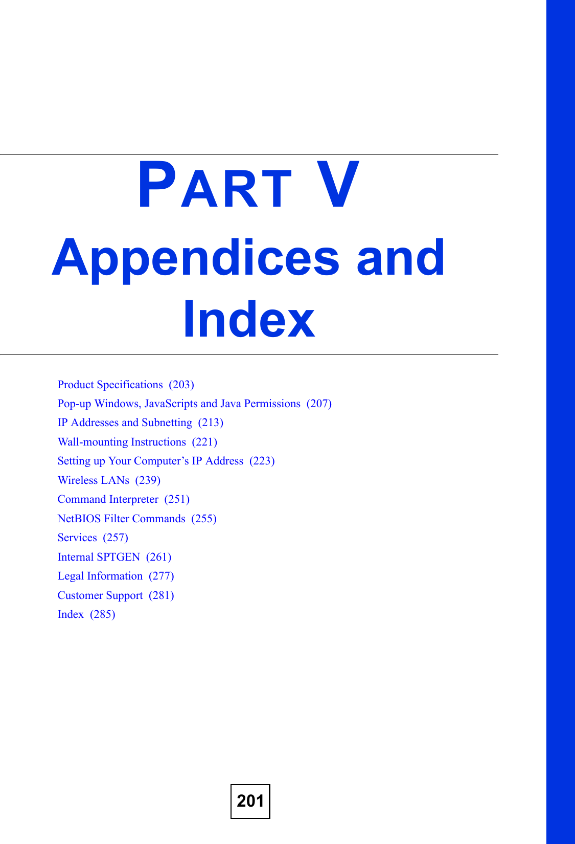 201PART VAppendices and IndexProduct Specifications  (203)Pop-up Windows, JavaScripts and Java Permissions  (207)IP Addresses and Subnetting  (213)Wall-mounting Instructions  (221)Setting up Your Computer’s IP Address  (223)Wireless LANs  (239)Command Interpreter  (251)NetBIOS Filter Commands  (255)Services  (257)Internal SPTGEN  (261)Legal Information  (277)Customer Support  (281)Index  (285)