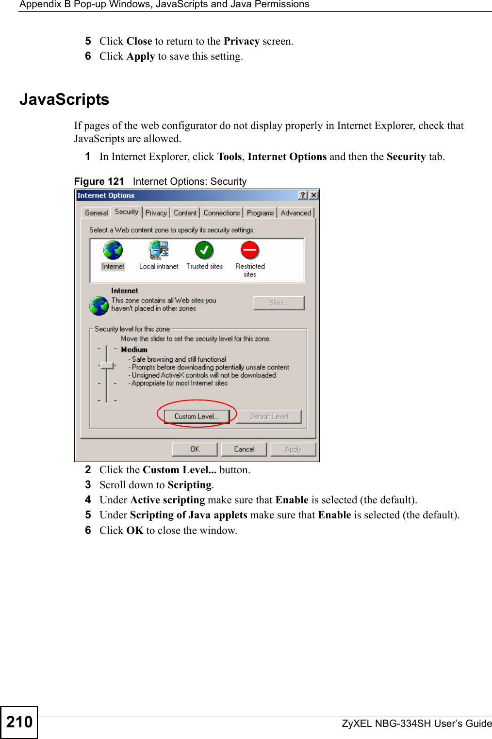 Appendix B Pop-up Windows, JavaScripts and Java PermissionsZyXEL NBG-334SH User’s Guide2105Click Close to return to the Privacy screen. 6Click Apply to save this setting. JavaScriptsIf pages of the web configurator do not display properly in Internet Explorer, check that JavaScripts are allowed. 1In Internet Explorer, click Tools, Internet Options and then the Security tab. Figure 121   Internet Options: Security 2Click the Custom Level... button. 3Scroll down to Scripting. 4Under Active scripting make sure that Enable is selected (the default).5Under Scripting of Java applets make sure that Enable is selected (the default). 6Click OK to close the window.