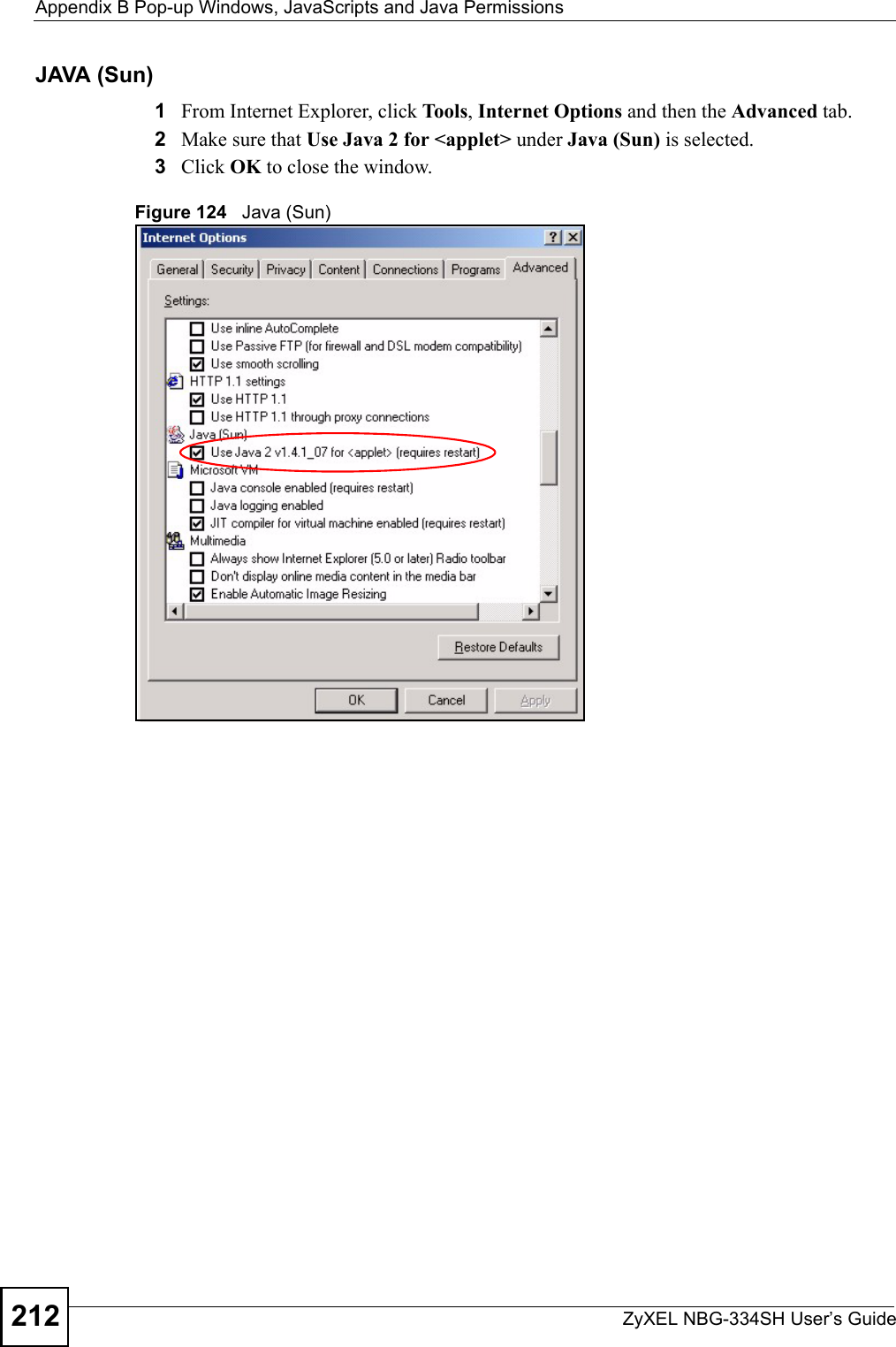 Appendix B Pop-up Windows, JavaScripts and Java PermissionsZyXEL NBG-334SH User’s Guide212JAVA (Sun)1From Internet Explorer, click Tools, Internet Options and then the Advanced tab. 2Make sure that Use Java 2 for &lt;applet&gt; under Java (Sun) is selected.3Click OK to close the window.Figure 124   Java (Sun)