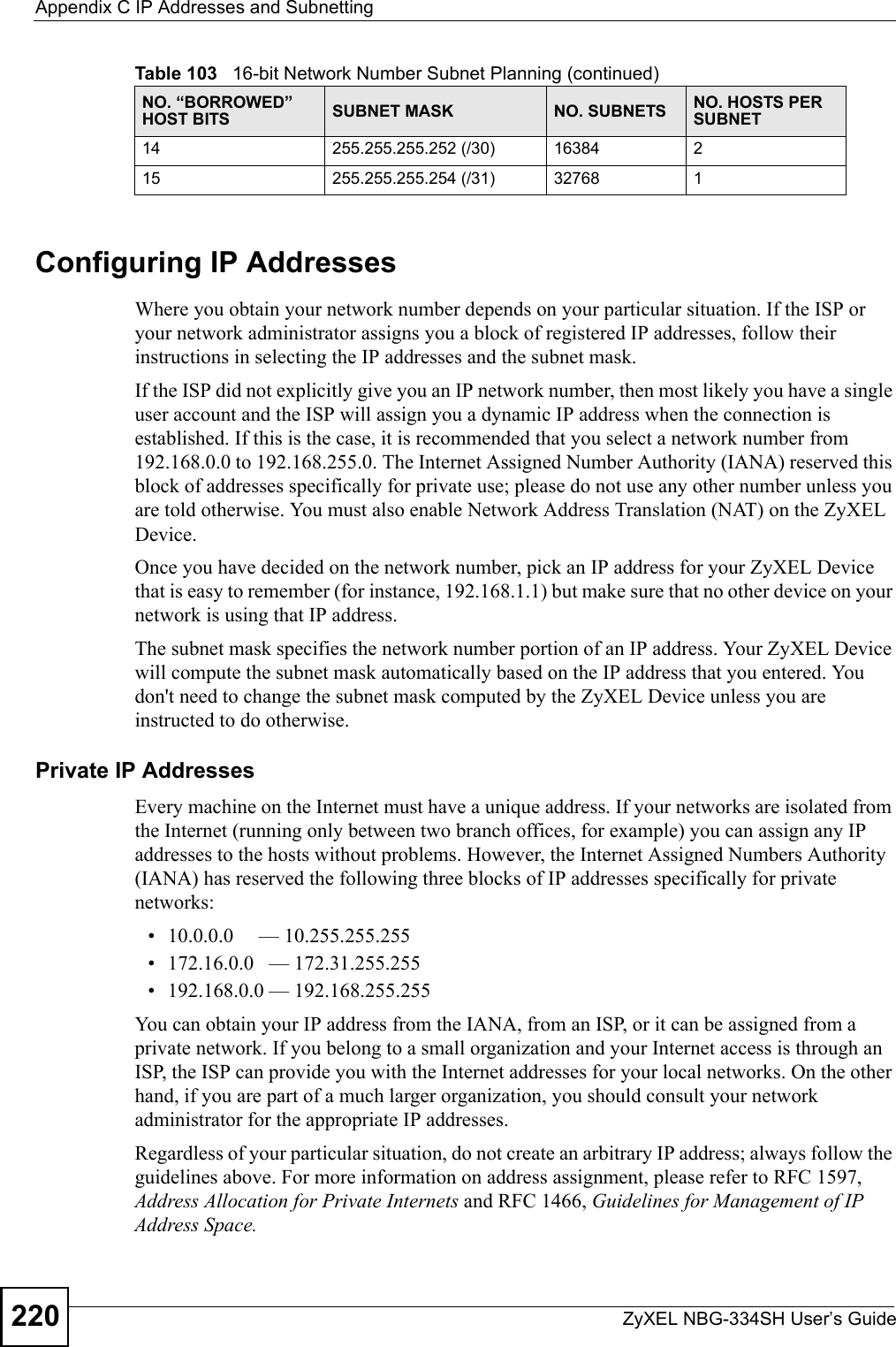 Appendix C IP Addresses and SubnettingZyXEL NBG-334SH User’s Guide220Configuring IP AddressesWhere you obtain your network number depends on your particular situation. If the ISP or your network administrator assigns you a block of registered IP addresses, follow their instructions in selecting the IP addresses and the subnet mask.If the ISP did not explicitly give you an IP network number, then most likely you have a single user account and the ISP will assign you a dynamic IP address when the connection is established. If this is the case, it is recommended that you select a network number from 192.168.0.0 to 192.168.255.0. The Internet Assigned Number Authority (IANA) reserved this block of addresses specifically for private use; please do not use any other number unless you are told otherwise. You must also enable Network Address Translation (NAT) on the ZyXEL Device.  Once you have decided on the network number, pick an IP address for your ZyXEL Device that is easy to remember (for instance, 192.168.1.1) but make sure that no other device on your network is using that IP address.The subnet mask specifies the network number portion of an IP address. Your ZyXEL Device will compute the subnet mask automatically based on the IP address that you entered. You don&apos;t need to change the subnet mask computed by the ZyXEL Device unless you are instructed to do otherwise.Private IP AddressesEvery machine on the Internet must have a unique address. If your networks are isolated from the Internet (running only between two branch offices, for example) you can assign any IP addresses to the hosts without problems. However, the Internet Assigned Numbers Authority (IANA) has reserved the following three blocks of IP addresses specifically for private networks:• 10.0.0.0     — 10.255.255.255• 172.16.0.0   — 172.31.255.255• 192.168.0.0 — 192.168.255.255You can obtain your IP address from the IANA, from an ISP, or it can be assigned from a private network. If you belong to a small organization and your Internet access is through an ISP, the ISP can provide you with the Internet addresses for your local networks. On the other hand, if you are part of a much larger organization, you should consult your network administrator for the appropriate IP addresses.Regardless of your particular situation, do not create an arbitrary IP address; always follow the guidelines above. For more information on address assignment, please refer to RFC 1597, Address Allocation for Private Internets and RFC 1466, Guidelines for Management of IP Address Space.14 255.255.255.252 (/30) 16384 215 255.255.255.254 (/31) 32768 1Table 103   16-bit Network Number Subnet Planning (continued)NO. “BORROWED” HOST BITS SUBNET MASK NO. SUBNETS NO. HOSTS PER SUBNET