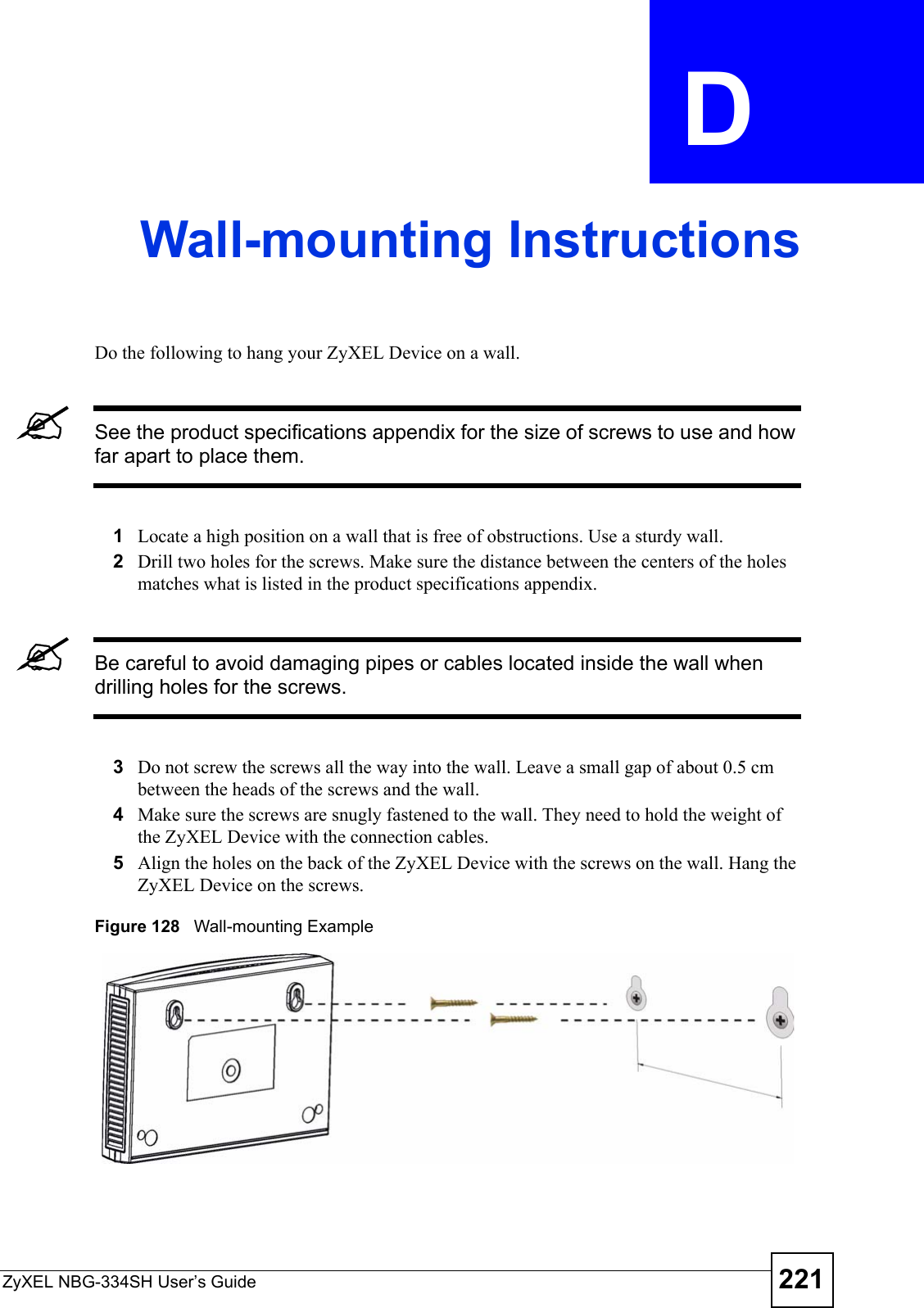 ZyXEL NBG-334SH User’s Guide 221APPENDIX  D Wall-mounting InstructionsDo the following to hang your ZyXEL Device on a wall.&quot;See the product specifications appendix for the size of screws to use and how far apart to place them.1Locate a high position on a wall that is free of obstructions. Use a sturdy wall.2Drill two holes for the screws. Make sure the distance between the centers of the holes matches what is listed in the product specifications appendix.&quot;Be careful to avoid damaging pipes or cables located inside the wall when drilling holes for the screws.3Do not screw the screws all the way into the wall. Leave a small gap of about 0.5 cm between the heads of the screws and the wall.  4Make sure the screws are snugly fastened to the wall. They need to hold the weight of the ZyXEL Device with the connection cables. 5Align the holes on the back of the ZyXEL Device with the screws on the wall. Hang the ZyXEL Device on the screws.Figure 128   Wall-mounting Example