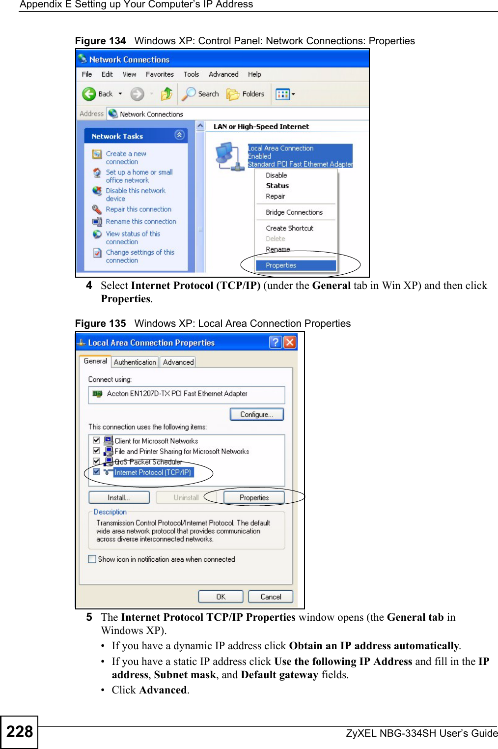 Appendix E Setting up Your Computer’s IP AddressZyXEL NBG-334SH User’s Guide228Figure 134   Windows XP: Control Panel: Network Connections: Properties4Select Internet Protocol (TCP/IP) (under the General tab in Win XP) and then click Properties.Figure 135   Windows XP: Local Area Connection Properties5The Internet Protocol TCP/IP Properties window opens (the General tab in Windows XP).• If you have a dynamic IP address click Obtain an IP address automatically.• If you have a static IP address click Use the following IP Address and fill in the IP address, Subnet mask, and Default gateway fields. • Click Advanced.
