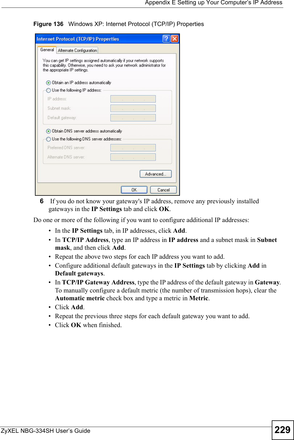  Appendix E Setting up Your Computer’s IP AddressZyXEL NBG-334SH User’s Guide 229Figure 136   Windows XP: Internet Protocol (TCP/IP) Properties6 If you do not know your gateway&apos;s IP address, remove any previously installed gateways in the IP Settings tab and click OK.Do one or more of the following if you want to configure additional IP addresses:•In the IP Settings tab, in IP addresses, click Add.•In TCP/IP Address, type an IP address in IP address and a subnet mask in Subnet mask, and then click Add.• Repeat the above two steps for each IP address you want to add.• Configure additional default gateways in the IP Settings tab by clicking Add in Default gateways.•In TCP/IP Gateway Address, type the IP address of the default gateway in Gateway. To manually configure a default metric (the number of transmission hops), clear the Automatic metric check box and type a metric in Metric.• Click Add. • Repeat the previous three steps for each default gateway you want to add.• Click OK when finished.