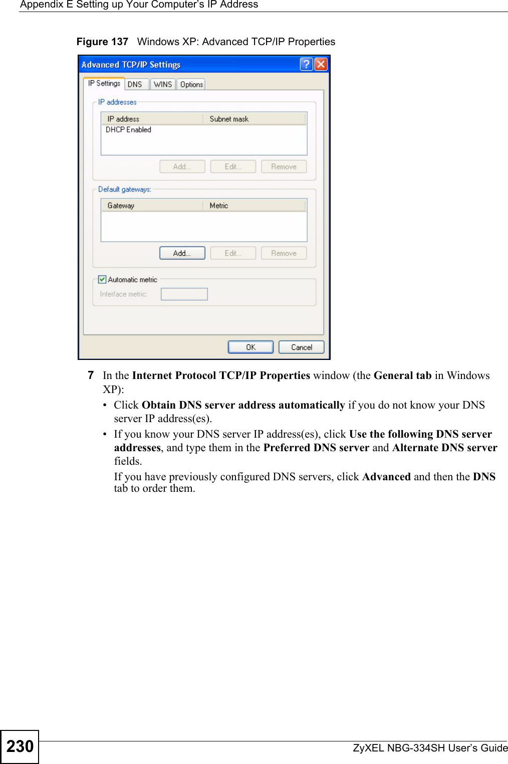 Appendix E Setting up Your Computer’s IP AddressZyXEL NBG-334SH User’s Guide230Figure 137   Windows XP: Advanced TCP/IP Properties7In the Internet Protocol TCP/IP Properties window (the General tab in Windows XP):• Click Obtain DNS server address automatically if you do not know your DNS server IP address(es).• If you know your DNS server IP address(es), click Use the following DNS server addresses, and type them in the Preferred DNS server and Alternate DNS server fields. If you have previously configured DNS servers, click Advanced and then the DNS tab to order them.