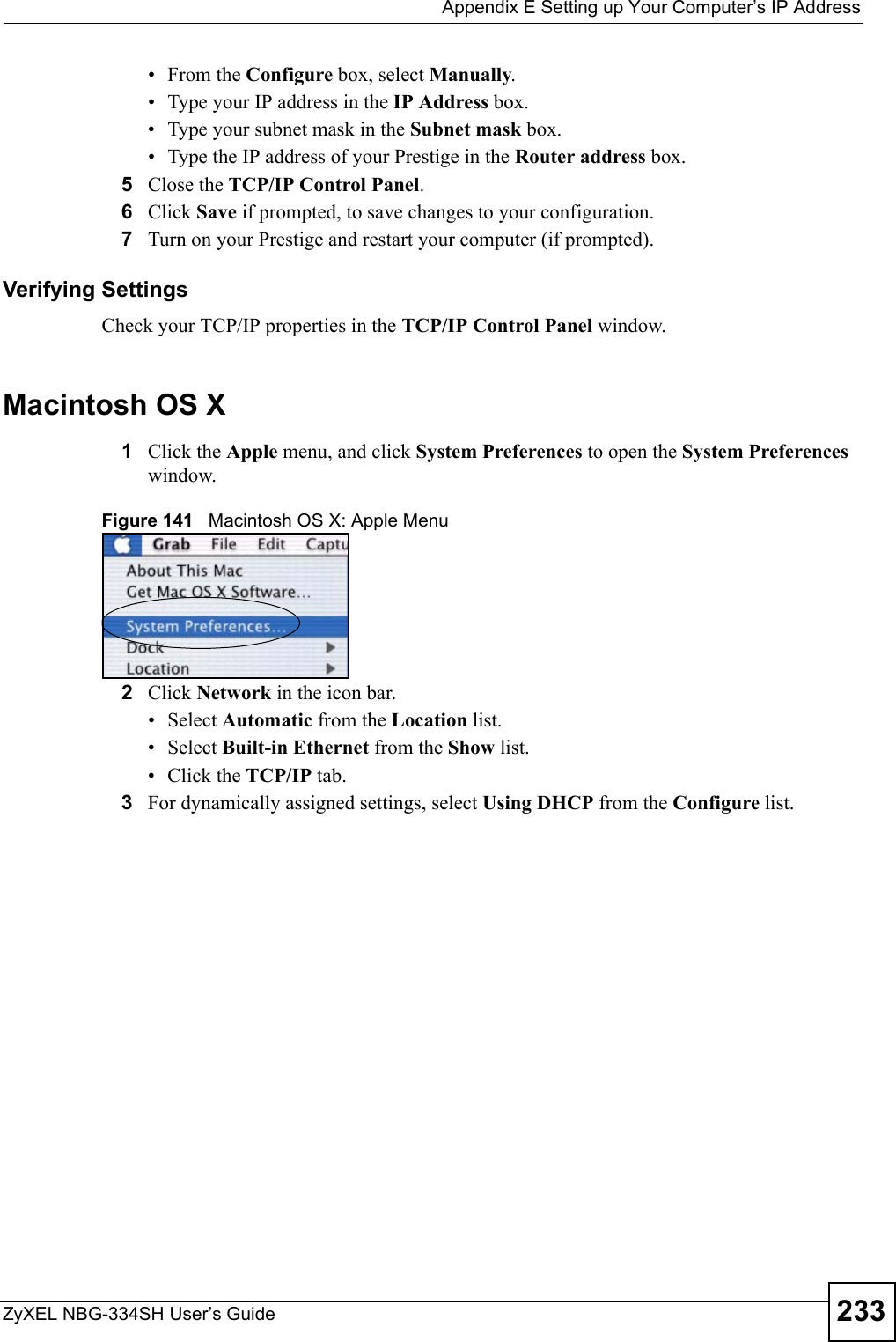  Appendix E Setting up Your Computer’s IP AddressZyXEL NBG-334SH User’s Guide 233•From the Configure box, select Manually.• Type your IP address in the IP Address box.• Type your subnet mask in the Subnet mask box.• Type the IP address of your Prestige in the Router address box.5Close the TCP/IP Control Panel.6Click Save if prompted, to save changes to your configuration.7Turn on your Prestige and restart your computer (if prompted).Verifying SettingsCheck your TCP/IP properties in the TCP/IP Control Panel window.Macintosh OS X1Click the Apple menu, and click System Preferences to open the System Preferences window.Figure 141   Macintosh OS X: Apple Menu2Click Network in the icon bar.   • Select Automatic from the Location list.• Select Built-in Ethernet from the Show list. • Click the TCP/IP tab.3For dynamically assigned settings, select Using DHCP from the Configure list.