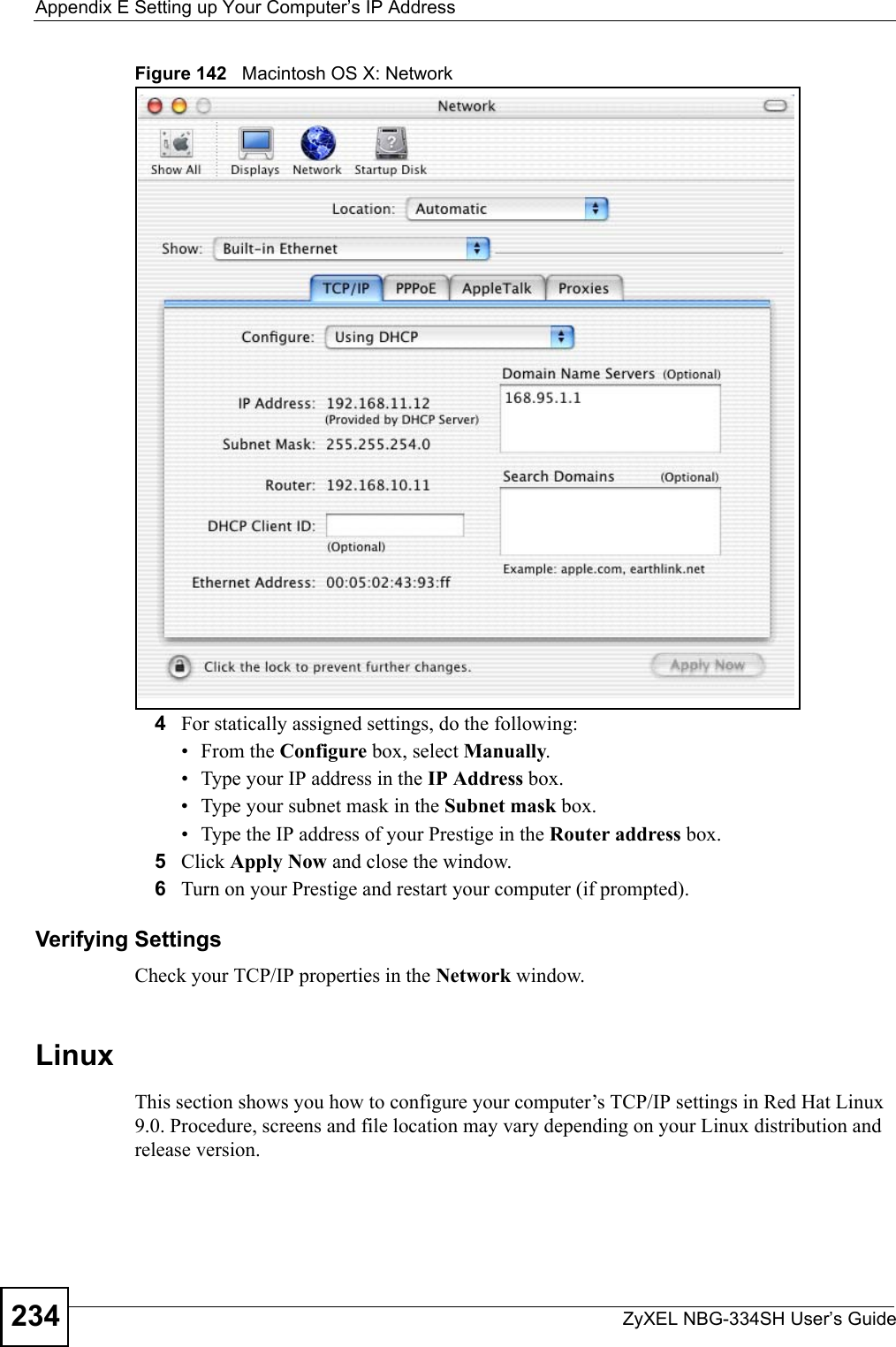 Appendix E Setting up Your Computer’s IP AddressZyXEL NBG-334SH User’s Guide234Figure 142   Macintosh OS X: Network4For statically assigned settings, do the following:•From the Configure box, select Manually.• Type your IP address in the IP Address box.• Type your subnet mask in the Subnet mask box.• Type the IP address of your Prestige in the Router address box.5Click Apply Now and close the window.6Turn on your Prestige and restart your computer (if prompted).Verifying SettingsCheck your TCP/IP properties in the Network window.Linux This section shows you how to configure your computer’s TCP/IP settings in Red Hat Linux 9.0. Procedure, screens and file location may vary depending on your Linux distribution and release version. 