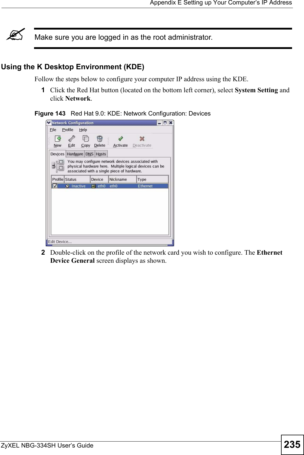  Appendix E Setting up Your Computer’s IP AddressZyXEL NBG-334SH User’s Guide 235&quot;Make sure you are logged in as the root administrator. Using the K Desktop Environment (KDE)Follow the steps below to configure your computer IP address using the KDE. 1Click the Red Hat button (located on the bottom left corner), select System Setting and click Network.Figure 143   Red Hat 9.0: KDE: Network Configuration: Devices 2Double-click on the profile of the network card you wish to configure. The Ethernet Device General screen displays as shown. 