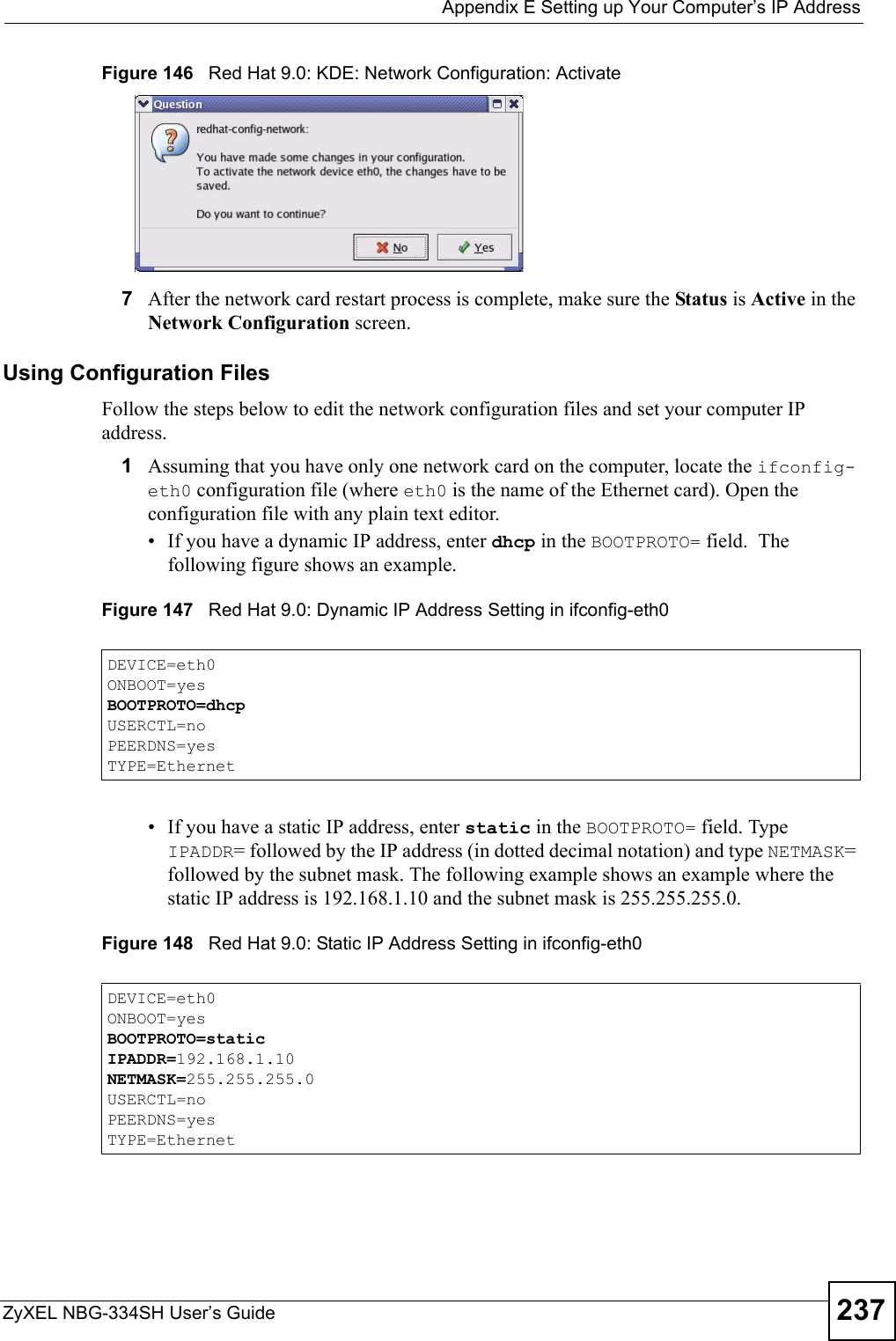  Appendix E Setting up Your Computer’s IP AddressZyXEL NBG-334SH User’s Guide 237Figure 146   Red Hat 9.0: KDE: Network Configuration: Activate  7After the network card restart process is complete, make sure the Status is Active in the Network Configuration screen.Using Configuration FilesFollow the steps below to edit the network configuration files and set your computer IP address. 1Assuming that you have only one network card on the computer, locate the ifconfig-eth0 configuration file (where eth0 is the name of the Ethernet card). Open the configuration file with any plain text editor.• If you have a dynamic IP address, enter dhcp in the BOOTPROTO= field.  The following figure shows an example. Figure 147   Red Hat 9.0: Dynamic IP Address Setting in ifconfig-eth0  • If you have a static IP address, enter static in the BOOTPROTO= field. Type IPADDR= followed by the IP address (in dotted decimal notation) and type NETMASK= followed by the subnet mask. The following example shows an example where the static IP address is 192.168.1.10 and the subnet mask is 255.255.255.0. Figure 148   Red Hat 9.0: Static IP Address Setting in ifconfig-eth0   DEVICE=eth0ONBOOT=yesBOOTPROTO=dhcpUSERCTL=noPEERDNS=yesTYPE=EthernetDEVICE=eth0ONBOOT=yesBOOTPROTO=staticIPADDR=192.168.1.10NETMASK=255.255.255.0USERCTL=noPEERDNS=yesTYPE=Ethernet