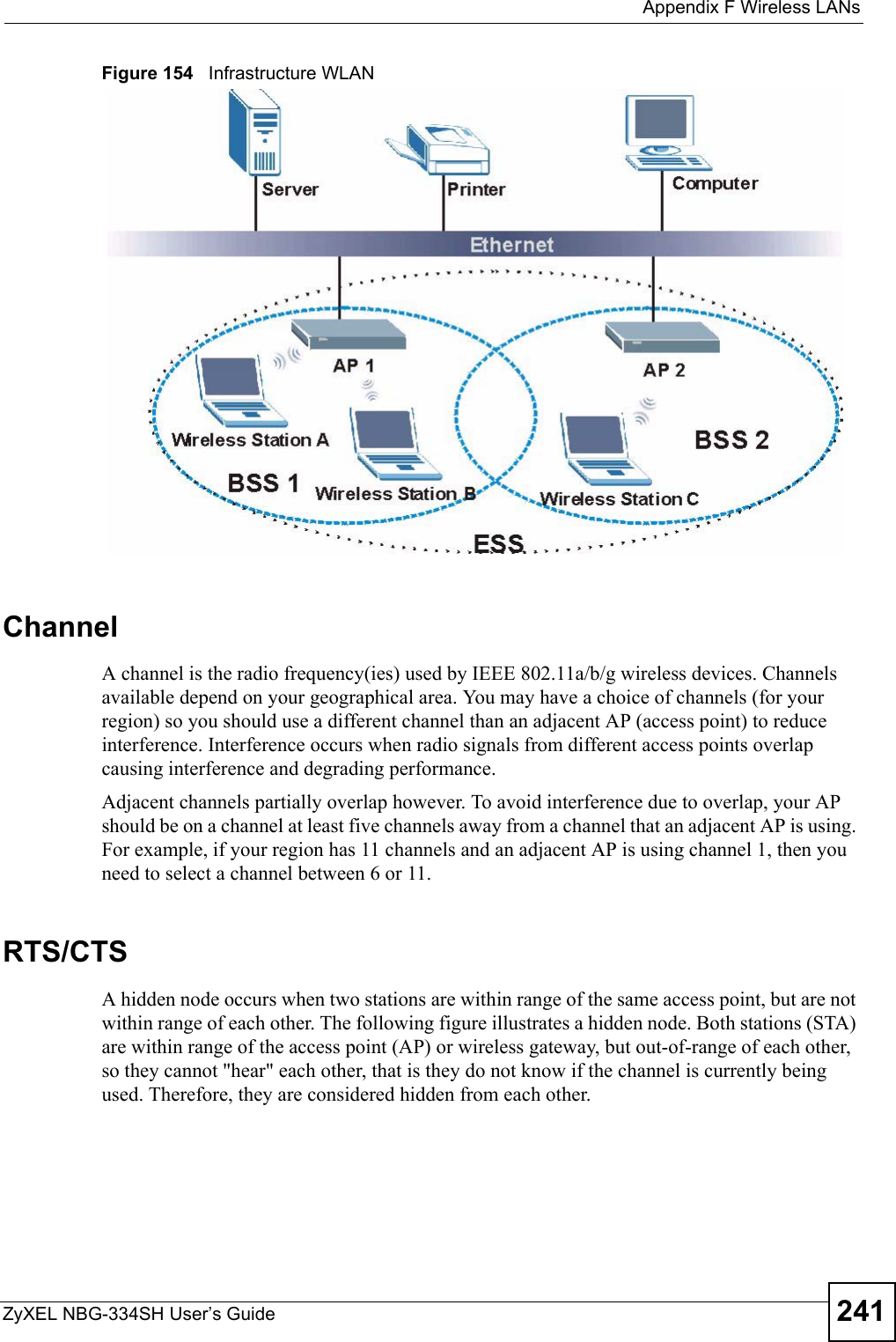  Appendix F Wireless LANsZyXEL NBG-334SH User’s Guide 241Figure 154   Infrastructure WLANChannelA channel is the radio frequency(ies) used by IEEE 802.11a/b/g wireless devices. Channels available depend on your geographical area. You may have a choice of channels (for your region) so you should use a different channel than an adjacent AP (access point) to reduce interference. Interference occurs when radio signals from different access points overlap causing interference and degrading performance.Adjacent channels partially overlap however. To avoid interference due to overlap, your AP should be on a channel at least five channels away from a channel that an adjacent AP is using. For example, if your region has 11 channels and an adjacent AP is using channel 1, then you need to select a channel between 6 or 11.RTS/CTSA hidden node occurs when two stations are within range of the same access point, but are not within range of each other. The following figure illustrates a hidden node. Both stations (STA) are within range of the access point (AP) or wireless gateway, but out-of-range of each other, so they cannot &quot;hear&quot; each other, that is they do not know if the channel is currently being used. Therefore, they are considered hidden from each other. 