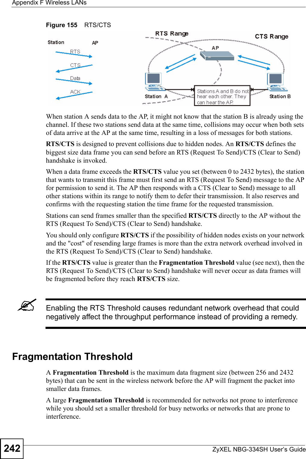 Appendix F Wireless LANsZyXEL NBG-334SH User’s Guide242Figure 155    RTS/CTSWhen station A sends data to the AP, it might not know that the station B is already using the channel. If these two stations send data at the same time, collisions may occur when both sets of data arrive at the AP at the same time, resulting in a loss of messages for both stations.RTS/CTS is designed to prevent collisions due to hidden nodes. An RTS/CTS defines the biggest size data frame you can send before an RTS (Request To Send)/CTS (Clear to Send) handshake is invoked.When a data frame exceeds the RTS/CTS value you set (between 0 to 2432 bytes), the station that wants to transmit this frame must first send an RTS (Request To Send) message to the AP for permission to send it. The AP then responds with a CTS (Clear to Send) message to all other stations within its range to notify them to defer their transmission. It also reserves and confirms with the requesting station the time frame for the requested transmission.Stations can send frames smaller than the specified RTS/CTS directly to the AP without the RTS (Request To Send)/CTS (Clear to Send) handshake. You should only configure RTS/CTS if the possibility of hidden nodes exists on your network and the &quot;cost&quot; of resending large frames is more than the extra network overhead involved in the RTS (Request To Send)/CTS (Clear to Send) handshake. If the RTS/CTS value is greater than the Fragmentation Threshold value (see next), then the RTS (Request To Send)/CTS (Clear to Send) handshake will never occur as data frames will be fragmented before they reach RTS/CTS size. &quot;Enabling the RTS Threshold causes redundant network overhead that could negatively affect the throughput performance instead of providing a remedy.Fragmentation ThresholdA Fragmentation Threshold is the maximum data fragment size (between 256 and 2432 bytes) that can be sent in the wireless network before the AP will fragment the packet into smaller data frames.A large Fragmentation Threshold is recommended for networks not prone to interference while you should set a smaller threshold for busy networks or networks that are prone to interference.