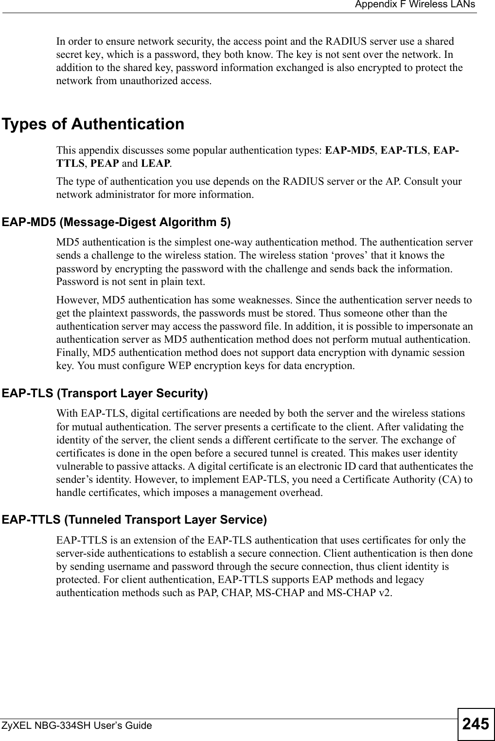  Appendix F Wireless LANsZyXEL NBG-334SH User’s Guide 245In order to ensure network security, the access point and the RADIUS server use a shared secret key, which is a password, they both know. The key is not sent over the network. In addition to the shared key, password information exchanged is also encrypted to protect the network from unauthorized access. Types of Authentication This appendix discusses some popular authentication types: EAP-MD5, EAP-TLS, EAP-TTLS, PEAP and LEAP. The type of authentication you use depends on the RADIUS server or the AP. Consult your network administrator for more information.EAP-MD5 (Message-Digest Algorithm 5)MD5 authentication is the simplest one-way authentication method. The authentication server sends a challenge to the wireless station. The wireless station ‘proves’ that it knows the password by encrypting the password with the challenge and sends back the information. Password is not sent in plain text. However, MD5 authentication has some weaknesses. Since the authentication server needs to get the plaintext passwords, the passwords must be stored. Thus someone other than the authentication server may access the password file. In addition, it is possible to impersonate an authentication server as MD5 authentication method does not perform mutual authentication. Finally, MD5 authentication method does not support data encryption with dynamic session key. You must configure WEP encryption keys for data encryption. EAP-TLS (Transport Layer Security)With EAP-TLS, digital certifications are needed by both the server and the wireless stations for mutual authentication. The server presents a certificate to the client. After validating the identity of the server, the client sends a different certificate to the server. The exchange of certificates is done in the open before a secured tunnel is created. This makes user identity vulnerable to passive attacks. A digital certificate is an electronic ID card that authenticates the sender’s identity. However, to implement EAP-TLS, you need a Certificate Authority (CA) to handle certificates, which imposes a management overhead. EAP-TTLS (Tunneled Transport Layer Service) EAP-TTLS is an extension of the EAP-TLS authentication that uses certificates for only the server-side authentications to establish a secure connection. Client authentication is then done by sending username and password through the secure connection, thus client identity is protected. For client authentication, EAP-TTLS supports EAP methods and legacy authentication methods such as PAP, CHAP, MS-CHAP and MS-CHAP v2. 