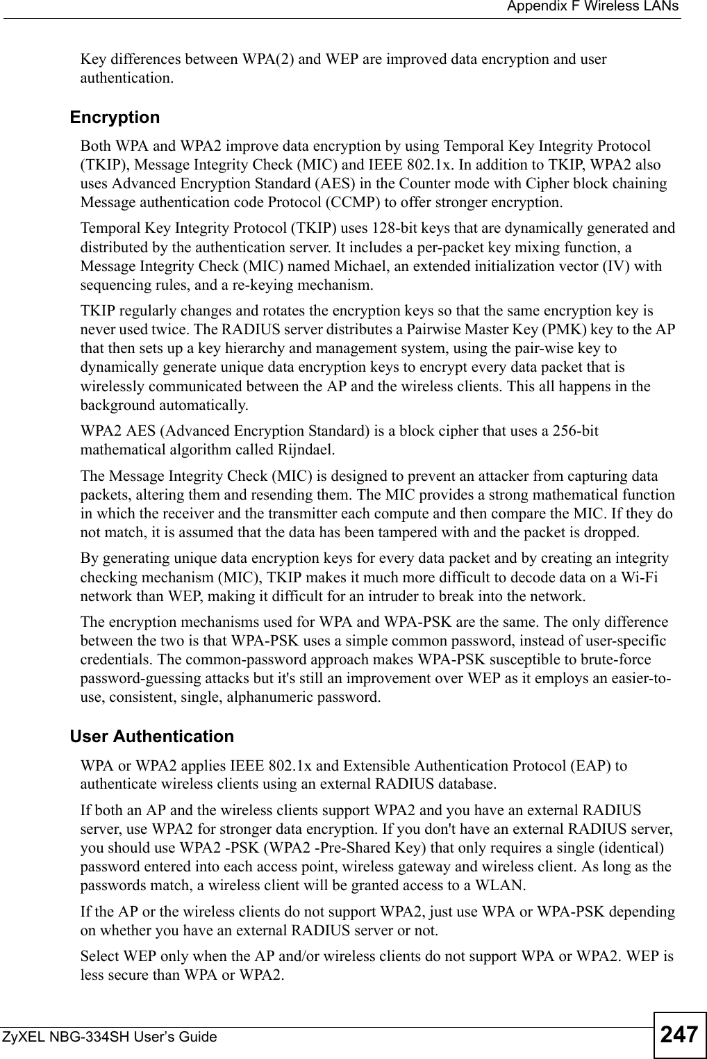  Appendix F Wireless LANsZyXEL NBG-334SH User’s Guide 247Key differences between WPA(2) and WEP are improved data encryption and user authentication.              EncryptionBoth WPA and WPA2 improve data encryption by using Temporal Key Integrity Protocol (TKIP), Message Integrity Check (MIC) and IEEE 802.1x. In addition to TKIP, WPA2 also uses Advanced Encryption Standard (AES) in the Counter mode with Cipher block chaining Message authentication code Protocol (CCMP) to offer stronger encryption. Temporal Key Integrity Protocol (TKIP) uses 128-bit keys that are dynamically generated and distributed by the authentication server. It includes a per-packet key mixing function, a Message Integrity Check (MIC) named Michael, an extended initialization vector (IV) with sequencing rules, and a re-keying mechanism.TKIP regularly changes and rotates the encryption keys so that the same encryption key is never used twice. The RADIUS server distributes a Pairwise Master Key (PMK) key to the AP that then sets up a key hierarchy and management system, using the pair-wise key to dynamically generate unique data encryption keys to encrypt every data packet that is wirelessly communicated between the AP and the wireless clients. This all happens in the background automatically.WPA2 AES (Advanced Encryption Standard) is a block cipher that uses a 256-bit mathematical algorithm called Rijndael.The Message Integrity Check (MIC) is designed to prevent an attacker from capturing data packets, altering them and resending them. The MIC provides a strong mathematical function in which the receiver and the transmitter each compute and then compare the MIC. If they do not match, it is assumed that the data has been tampered with and the packet is dropped. By generating unique data encryption keys for every data packet and by creating an integrity checking mechanism (MIC), TKIP makes it much more difficult to decode data on a Wi-Fi network than WEP, making it difficult for an intruder to break into the network. The encryption mechanisms used for WPA and WPA-PSK are the same. The only difference between the two is that WPA-PSK uses a simple common password, instead of user-specific credentials. The common-password approach makes WPA-PSK susceptible to brute-force password-guessing attacks but it&apos;s still an improvement over WEP as it employs an easier-to-use, consistent, single, alphanumeric password.              User AuthenticationWPA or WPA2 applies IEEE 802.1x and Extensible Authentication Protocol (EAP) to authenticate wireless clients using an external RADIUS database. If both an AP and the wireless clients support WPA2 and you have an external RADIUS server, use WPA2 for stronger data encryption. If you don&apos;t have an external RADIUS server, you should use WPA2 -PSK (WPA2 -Pre-Shared Key) that only requires a single (identical) password entered into each access point, wireless gateway and wireless client. As long as the passwords match, a wireless client will be granted access to a WLAN. If the AP or the wireless clients do not support WPA2, just use WPA or WPA-PSK depending on whether you have an external RADIUS server or not.Select WEP only when the AP and/or wireless clients do not support WPA or WPA2. WEP is less secure than WPA or WPA2.